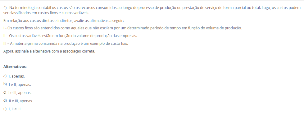 1) O sistema de amortização é um método de pagamento de um empréstimo ou dívida ao longo do tempo, por meio de parcelas periódicas. O objetivo é diminuir o tempo do financiamento ou pagar a dívida. Logo, um método conhecido e utilizado é o Sistema de Prestação Constante (SPC).
Portanto, em relação ao Sistema de Prestação Constante (SPC), avalie as afirmativas a seguir:
I - No SPC, as prestações são constantes ao longo do período.
II - No SPC, o valor da prestação é reduzido a cada período devido ao decréscimo dos juros, o que torna o saldo devedor residual constante ao longo do financiamento.
III - No SPC, a parcela de juros é calculada com base no saldo devedor do início de cada período, e a amortização corresponde à diferença entre a prestação constante e o valor dos juros do período.
Considerando o contexto apresentado, é correto o que se afirma em:
________________________________________
Alternativas:
•	a) I, apenas.
•	b) I e II, apenas.
•	c) I e III, apenas.
•	d) II e III, apenas.
•	e) I, II e III.
2) Um investidor aplicou R$ 1.500,00 em um fundo de investimento que rende juros compostos a uma taxa 10% ao ano.
Qual será o montante final ao final de 2 anos?
Equação para cálculo dos juros compostos:
M = C x (1 + i)t
Em que:
M = Montante;
C = Capital;
i = taxa;
t = período;
________________________________________
Alternativas:
•	a) R$ 1.650,00
•	b) R$ 1.750,00
•	c) R$ 1.815,00
•	d) R$ 1.880,00
•	e) R$ 1.900,00
3) Sabendo que os Custos diretos podem ser alocados de forma direta aos produtos ou serviços, considere os gastos a seguir:
- Matéria-prima: R$ 10.000,00.
- Mao de obra direta: R$ 15.000,00.
- Material de embalagem: R$ 5.000,00.
- Aluguel da fábrica: R$ 28.000,00.
- Gastos com limpeza e manutenção da fábrica: R$ 12.000,00.
Portanto, assinale a alternativa que contém corretamente o valor total dos CUSTOS DIRETOS.
________________________________________
Alternativas:
•	a) R$ 30.000,00.
•	b) R$ 15.000,00.
•	c) R$ 40.000,00.
•	d) R$ 20.000,00.
•	e) R$ 25.000,00.
4) Na terminologia contábil os custos são os recursos consumidos ao longo do processo de produção ou prestação de serviço de forma parcial ou total. Logo, os custos podem ser classificados em custos fixos e custos variáveis.
Em relação aos custos diretos e indiretos, avalie as afirmativas a seguir:
I - Os custos fixos são entendidos como aqueles que não oscilam por um determinado período de tempo em função do volume de produção.
II – Os custos variáveis estão em função do volume de produção das empresas.
III – A matéria-prima consumida na produção é um exemplo de custo fixo.
Agora, assinale a alternativa com a associação correta.
________________________________________
Alternativas:
•	a) I, apenas.
•	b) I e II, apenas.
•	c) I e III, apenas.
•	d) II e III, apenas.
•	e) I, II e III.
5) Um empréstimo de R$ 2.000,00 foi contratado a uma taxa de juros simples de 5% ao mês, com prazo de 6 meses.
Qual será o valor total dos juros pagos ao final do período?
________________________________________
Alternativas:
•	a) R$ 500,00
•	b) R$ 550,00
•	c) R$ 600,00
•	d) R$ 650,00
•	e) R$ 700,00

