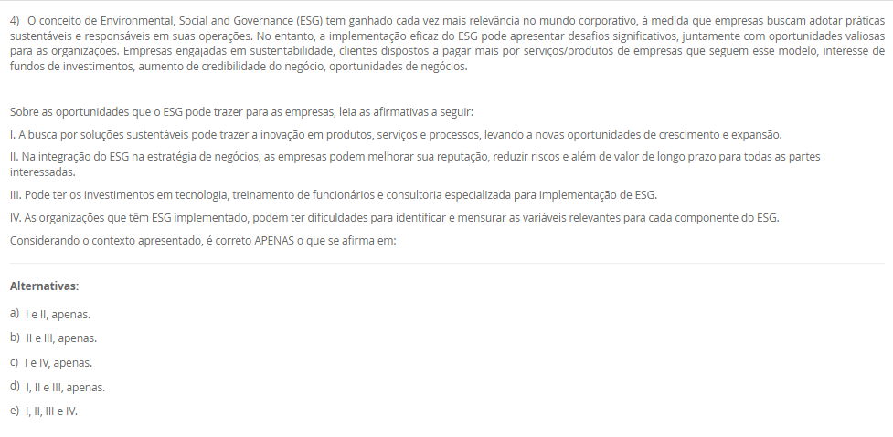 1) Sustentabilidade vem do termo em latim sustentare, que significa, no sentido passivo, sustentar-se, equilibrar-se, conservar-se, manter-se. No sentido ativo da palavra, sustentar significa a ação externa feita para conservar, manter, nutrir, alimentar, fazer prosperar, subsistir, viver. Diante desse contexto, leia o excerto a seguir: 
“supõe o aumento da eficiência da produção com destaque para recursos permissivos como as fontes fósseis de energia e os recursos delicados e mal distribuídos, como a água e os minerais. Trata-se daquilo que alguns denominam como ecoeficiência, que supõe uma contínua inovação tecnológica que nos leva a sair do ciclo fóssil de energia (carvão, petróleo e gás)”.
Assinale a alternativa que corresponda ao modelo de sustentabilidade supracitado:
________________________________________
Alternativas:
•	a) Sustentabilidade Ambiental.
•	b) Sustentabilidade Econômica.
•	c) Sustentabilidade Social.
•	d) Sustentabilidade Territorial.
•	e) Sustentabilidade Cultural.
2) O reuso reduz a demanda sobre os mananciais de água devido à substituição da água potável por uma água de qualidade inferior. O reuso de água industrial em larga escala possui o potencial de reduzir drasticamente a demanda de água nas zonas urbanas e resultaria em uma melhor adaptação da população aos períodos de seca, diminuindo a possibilidade de racionamentos para a população. É neste ponto que o conceito de sustentabilidade é colocado em prática.
Sobre o reuso de água, leia as afirmativas a seguir:
I. Para o reuso de água se faz necessário conhecer o processo de origem do efluente.
II. O reuso direto é aquele que pode se reutilizar água a partir de efluentes, esgotos e/ou captações pluviais.
III. O reuso indireto é aquele que a água pode ser reutilizada quando se faz um tratamento e é usado na própria planta industrial.
IV. A reciclagem interna é quando a água é tratada e captada para ser utilizada novamente.
É correto o que se afirma em:
________________________________________
Alternativas:
•	a) I e II, apenas.
•	b) II e III, apenas.
•	c) II e IV, apenas.
•	d) I, II e III, apenas.
•	e) I, II, III e IV.
3) Um profissional de Engenharia, pode atuar com projetos que tenham sustentabilidade, como por exemplo, projetos que tenham reuso de água, eficiência enegética, gestão de resíduos, dentre outras práticas. Diante desse contexto, Raquel é uma profissional de engenharia e está propondo um projeto de aproveitamento energético em uma indústria, para mostrar a proposta para a diretoria, ela precisará deixar claro as vantagens e objetivos de projetos sustentáveis.
Assinale a alternativa que corresponda a definição de projeto sustentável.
________________________________________
Alternativas:
•	a) Um projeto sustentável é aquele que tem objetivo de causar menor impacto ambiental.
•	b) Um projeto sustentável é aquele que visa analisar impactos ambientais e propor medidas mitigadoras.
•	c) Um projeto sustentável é aquele que leva ao esgotamento dos recursos naturais.
•	d) Um projeto sustentável é aquele que tem foco em uma entrega única, temporária para criação de um produto ou serviço.
•	e) Um projeto sustentável é aquele que é customizado para atender a demanda específica de uma empresa e/ou serviço.
4) O conceito de Environmental, Social and Governance (ESG) tem ganhado cada vez mais relevância no mundo corporativo, à medida que empresas buscam adotar práticas sustentáveis e responsáveis em suas operações. No entanto, a implementação eficaz do ESG pode apresentar desafios significativos, juntamente com oportunidades valiosas para as organizações. Empresas engajadas em sustentabilidade, clientes dispostos a pagar mais por serviços/produtos de empresas que seguem esse modelo, interesse de fundos de investimentos, aumento de credibilidade do negócio, oportunidades de negócios.
 Sobre as oportunidades que o ESG pode trazer para as empresas, leia as afirmativas a seguir:
I. A busca por soluções sustentáveis pode trazer a inovação em produtos, serviços e processos, levando a novas oportunidades de crescimento e expansão.
II. Na integração do ESG na estratégia de negócios, as empresas podem melhorar sua reputação, reduzir riscos e além de valor de longo prazo para todas as partes interessadas.
III. Pode ter os investimentos em tecnologia, treinamento de funcionários e consultoria especializada para implementação de ESG.
IV. As organizações que têm ESG implementado, podem ter dificuldades para identificar e mensurar as variáveis relevantes para cada componente do ESG.
Considerando o contexto apresentado, é correto APENAS o que se afirma em:
________________________________________
Alternativas:
•	a) I e II, apenas.
•	b) II e III, apenas.
•	c) I e IV, apenas.
•	d) I, II e III, apenas.
•	e) I, II, III e IV.
5) A sigla ESG refere-se a três pilares interconectados que norteiam as práticas empresariais responsáveis. O primeiro, "Ambiental", destaca a importância de ações que minimizem os impactos das operações corporativas no meio ambiente, promovendo a conservação dos recursos naturais e a mitigação das mudanças climáticas. O segundo, "Social", abrange a gestão das relações da empresa com seus colaboradores, clientes, comunidades locais e demais partes interessadas, com ênfase na promoção da diversidade, equidade e inclusão. Por fim, o terceiro pilar, "Governança", refere-se à integridade e transparência nas práticas de gestão empresarial, abordando questões éticas, anticorrupção e governança eficaz.
 Sobre os desafios encontrados na implementação do ESG, leia as afirmativas a seguir:
I. A implementação efetiva dessas práticas em ambientes muitas vezes orientados apenas por resultados financeiros de curto prazo.
II. Pode acontecer na implantação do ESG a resistência cultural por parte dos colaboradores e da alta gestão.
III. Há a necessidade de desenvolver métricas claras e mensuráveis para avaliar o desempenho do ESG.
IV. Um dos desafios na implementação do ESG é a possibilidade de construir marcas cada vez mais fortes.
Considerando o contexto apresentado, é correto APENAS o que se afirma em:
________________________________________
Alternativas:
•	a) I e II, apenas.
•	b) II e III, apenas.
•	c) I, II e III, apenas.
•	d) I, II e IV, apenas.
•	e) I, II, III e IV.

