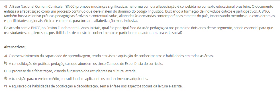 1) O Brasil adota o sistema federativo, composto pela União, estados, municípios e Distrito Federal, caracterizado pela cooperação e por responsabilidades comuns entre os entes. A Constituição Federal e a Lei de Diretrizes e Bases da Educação Nacional (LDB) estabelecem o Regime de Colaboração, no qual a oferta da educação exige a cooperação entre essas esferas de governo. Embora as competências não sejam exclusivas, a legislação define áreas de prioridade para cada ente federativo na organização da educação nacional.
De acordo com a LDB e o Regime de Colaboração, qual é a principal responsabilidade do governo municipal na organização da educação básica?
________________________________________
Alternativas:
•	a) Organizar e financiar o sistema federal de ensino e supervisionar o ensino superior.
•	b) Manter e zelar pelas redes de ensino médio e pelas universidades estaduais.
•	c) Coordenar a política nacional de educação, articulando os diferentes níveis e sistemas.
•	d) Manter, coordenar e zelar pelas instituições de creches, educação infantil e anos iniciais do ensino fundamental.
•	e) Elaborar o Plano Nacional de Educação (PNE) e fiscalizar o cumprimento de suas metas.
2) A política é aplicada por meio de legislações, decretos e leis que se organizam em uma hierarquia. No sistema jurídico brasileiro, vigora o princípio da Supremacia da Constituição, que a coloca em um patamar de superioridade, servindo de fundamento de validade para todas as demais normas jurídicas. A Constituição Federal, lei maior do país, delineia os princípios e as diretrizes fundamentais que orientam todo o sistema educacional, reconhecendo a educação como um direito de todos e um dever compartilhado.
Qual é a relação hierárquica fundamental que se estabelece entre a Constituição Federal (CF) de 1988 e a Lei de Diretrizes e Bases da Educação Nacional (LDB)?
________________________________________
Alternativas:
•	a) A LDB é uma Lei Delegada criada pelo Presidente, com a mesma autoridade da CF, desde que delegada pelo Congresso.
•	b) A CF é uma Lei Ordinária, e a LDB, uma Emenda Constitucional, ambas com igual força, mas de áreas temáticas distintas.
•	c) A CF está no patamar de supremacia, sendo o fundamento de validade e a base para a LDB e as demais leis educacionais.
•	d) Ambas são normas do mesmo nível hierárquico, regulando o sistema educacional por meio de um regime de colaboração.
•	e) A LDB é superior, pois trata especificamente da educação, enquanto a CF aborda apenas os direitos sociais de forma genérica.
3) O contexto histórico do atendimento à primeira infância no Brasil evoluiu de um olhar assistencialista para uma abordagem que reconhece a criança como sujeito de direitos. A Lei de Diretrizes e Bases da Educação Nacional (LDB) define a Educação Infantil como a primeira etapa da Educação Básica, destacando sua importância para o desenvolvimento das crianças de até 5 anos. Essa legislação estabelece diretrizes e uma finalidade específica que transcende o simples "cuidar", orientando o trabalho pedagógico nas creches e pré-escolas.
Qual é a finalidade principal atribuída à Educação Infantil pela LDB (Lei nº 9.394/96)?
________________________________________
Alternativas:
•	a) Garantir a alfabetização plena das crianças até os cinco anos, preparando-as diretamente para o Ensino Fundamental.
•	b) Assegurar o atendimento à criança em período integral, priorizando o cuidado físico e nutricional.
•	c) A socialização e o controle de frequência, com exigência mínima de 60% do total de horas, para fins de aprovação.
•	d) A formação ética e o desenvolvimento da autonomia intelectual e do pensamento crítico, preparando-a para o trabalho.
•	e) O desenvolvimento integral da criança em seus aspectos físico, psicológico, intelectual e social, complementando a ação da família e da comunidade.
4) A Base Nacional Comum Curricular (BNCC) promove mudanças significativas na forma como a alfabetização é concebida no contexto educacional brasileiro. O documento enfatiza a alfabetização como um processo contínuo que deve ir além do domínio do código linguístico, buscando a formação de indivíduos críticos e participativos. A BNCC também busca valorizar práticas pedagógicas flexíveis e contextualizadas, alinhadas às demandas contemporâneas e metas do país, incentivando métodos que considerem as especificidades regionais, étnicas e culturais para tornar a alfabetização mais inclusiva.
De acordo com a BNCC, no Ensino Fundamental - Anos Iniciais, qual é o principal foco da ação pedagógica nos primeiros dois anos desse segmento, sendo essencial para que os estudantes ampliem suas possibilidades de construir conhecimentos e participar com autonomia na vida social?
________________________________________
Alternativas:
•	a) O desenvolvimento da capacidade de aprendizagem, tendo em vista a aquisição de conhecimentos e habilidades em todas as áreas.
•	b) A consolidação de práticas pedagógicas que abordem os cinco Campos de Experiência do currículo.
•	c) O processo de alfabetização, visando à inserção dos estudantes na cultura letrada.
•	d) A transição para o ensino médio, consolidando e aplicando os conhecimentos adquiridos.
•	e) A aquisição de habilidades de codificação e decodificação, sem a ênfase nos aspectos sociais da leitura e escrita.
5) A avaliação da qualidade da Educação Básica e o acompanhamento das políticas públicas são processos vitais para o aprimoramento do ensino nacional. Desde 2007, o Instituto Nacional de Estudos e Pesquisas Educacionais Anísio Teixeira (Inep) utiliza um indicador criado para aferir essa qualidade e estabelecer metas, sendo calculado a partir da combinação da taxa de rendimento escolar (aprovação) com as médias de desempenho obtidas em exames de larga escala, como o Sistema de Avaliação da Educação Básica (Saeb).
Qual é o indicador objetivo, criado pelo Inep, que é utilizado para mensurar a qualidade da aprendizagem na Educação Básica e serve como referência para a formulação e o monitoramento das políticas educacionais no Brasil?
________________________________________
Alternativas:
•	a) Sistema de Seleção Unificada (SISU)
•	b) Plano Nacional de Educação (PNE)
•	c) Plano de Ações Articuladas (PAR)
•	d) Índice de Desenvolvimento da Educação Básica (IDEB)
•	e) Fundo de Manutenção e Desenvolvimento da Educação Básica (Fundeb)

