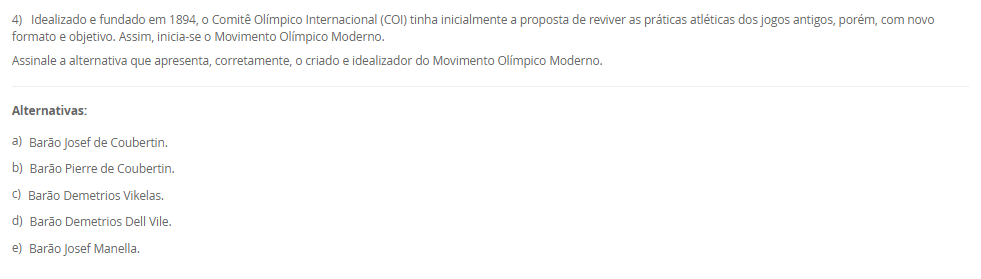1) Existem diversas formas de divisões do esporte, podendo estes ser: de quadra, de campo, de competição, de participação e outros. Sobre esse tema, leia a descrição abaixo:
"Compreendem uma disputa entre duas equipes que se organizam de maneira estratégica, gerando situações de ataque e de defesa com o intuito de atingir suas finalizações".
Assinale a alternativa que apresente, corretamente, a classificação acima descrita:
________________________________________
Alternativas:
•	a) Esportes Coletivos.
•	b) Esportes Individuais.
•	c) Esportes Alternativos.
•	d) Jogo Competitivo.
•	e) Esporte Misto.
2) Para garantir a execução e o cumprimento dos aspectos que norteiam a organização da prática esportiva de competição, e, para atestar a veracidade dos acontecimentos durante a partida, independentemente da modalidade, as equipes de arbitragem preenchem um documento que demonstra o histórico e registro dos acontecimentos do evento esportivo em si.
Qual é o nome dado a este documento?
________________________________________
Alternativas:
•	a) Livro de regras
•	b) Resumo técnico
•	c) Congresso técnico
•	d) Livro do regulamento da competição
•	e) Súmulas.
3) Os Jogos Paralímpicos é uma grande demonstração do potencial que está presente no esporte, como a inclusão, a superação de barreiras, desenvolvimento da autonomia possível, e a autoestima.
Sobre a história dos Jogos Paralímpicos, podemos afirmar que:
________________________________________
Alternativas:
•	a) os Jogos Paralímpicos (JP) foram criados em 1920, quando ocorreu a I edição dos Jogos de Stoke Mandeville, em Roma, na Itália, e nasceram como fruto de um movimento que tinha como objetivo a reabilitação de pessoas com diferentes tipos de deficiência.
•	b) os Jogos Paralímpicos (JP) foram criados em 1960, quando ocorreu a IX edição dos Jogos de Stoke Mandeville, em Roma, na Itália, e nasceram como fruto de um movimento que tinha como objetivo a reabilitação de pessoas com diferentes tipos de deficiência.
•	c) os Jogos Paralímpicos (JP) foram criados em 1900, durante a segunda edição dos Jogos Olímpicos, em Berlin, Alemanha, e nasceram como fruto de um movimento que tinha como objetivo a reabilitação de pessoas com diferentes tipos de deficiência.
•	d) os Jogos Paralímpicos (JP) foram criados em 1984 em Los Angeles, quando ocorreu a XXIII edição dos Jogos de Olímpicos de Verão, e nasceram como fruto de um movimento que tinha como objetivo a reabilitação de pessoas com diferentes tipos de deficiência, especialmente as deficientes auditivas.
•	e) os Jogos Paralímpicos (JP) foram criados em 1980, quando ocorreu a XXII Olimpíada, em Moscou, na Rússia, e nasceram como fruto de um movimento que tinha como objetivo a reabilitação de pessoas com diferentes tipos de deficiência, especialmente as deficientes auditivas.
4) Idealizado e fundado em 1894, o Comitê Olímpico Internacional (COI) tinha inicialmente a proposta de reviver as práticas atléticas dos jogos antigos, porém, com novo formato e objetivo. Assim, inicia-se o Movimento Olímpico Moderno.
Assinale a alternativa que apresenta, corretamente, o criado e idealizador do Movimento Olímpico Moderno. 
________________________________________
Alternativas:
•	a) Barão Josef de Coubertin.
•	b) Barão Pierre de Coubertin.
•	c) Barão Demetrios Vikelas.
•	d) Barão Demetrios Dell Vile.
•	e) Barão Josef Manella.
5) Na atualidade, existe todo uma estrutura organizacional e administrativa no campo esportivo brasileiro, envolvendo tanto instituições governamentais como não governamentais, muitas vezes atuando em parceria pela promoção do esporte em diferentes aspectos.
Assim, analises as seguintes afirmativas:
I - O COB no Brasil desenvolve e representa o esporte escolar, exclusivamente, promovendo os valores olímpicos e pedagógicos em território nacional;
lI - O COB no Brasil em conjunto com o Ministério do Esporte, tem como objetivo o desenvolvimento de programas, promovendo a prática intensiva e planejada da atividade física para toda a população, além da melhoria do padrão de organização, gestão, qualidade e transparência do setor.
III - A estrutura nacional esportiva no Brasil busca potencializar o desenvolvimento esportivo nacional que conta, também, com o Comitê Brasileiro de Clubes (CBC) no incentivo à criação das primeiras federações estaduais e apoio à realização de Congressos para o aprimoramento do nosso segmento esportivo. Além disso, incluiu em sua estratégia o objetivo de ampliar e aprimorar o Programa de Formação de Atletas.
Considerando o contexto apresentado, é correto o que se afirma em:
________________________________________
Alternativas:
•	a) I e III, apenas.
•	b) II e III, apenas
•	c) I e II, apenas.
•	d) III, apenas.
•	e) I, II e III.

