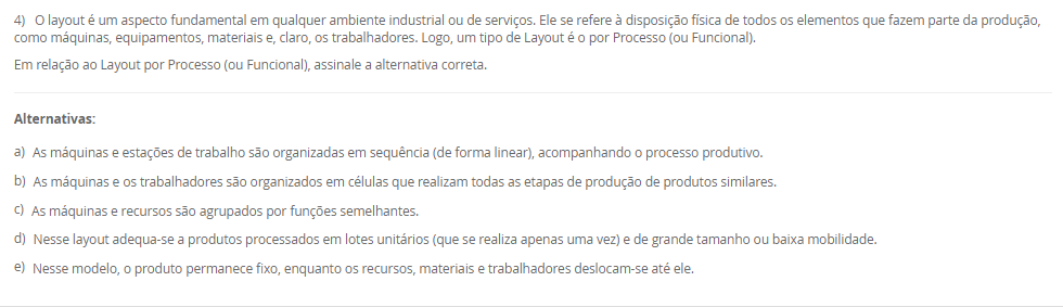 1) Um layout típico envolve a consideração de uma grande série de atividades inter-relacionadas entre os setores. O desenho de um layout é a materialização da estratégia de manufatura, contemplando a maioria dos pontos de escolha do processo e da infraestrutrura da manufatura. Nesse sentido, um tipo de layout é o layout por produto (ou em Linha).
Em relação ao Layout em Linha, avalie as afirmativas a seguir:
I - O layout por produto, é usado quando um produto ou um conjunto de produtos muito semelhantes são fabricados em grandes volumes.
II - No layout por produto as máquinas ou estações de trabalho são organizadas na forma de linhas de fabricação ou montagem de acordo com as sequências de operações do produto.
III - Trata-se de um layout orientado para o produto com o especial propósito de agrupar as máquinas em um fluxo linear.
Considerando o contexto apresentado, é correto o que se afirma em:
________________________________________
Alternativas:
•	a) I, apenas.
•	b) II, apenas.
•	c) III, apenas.
•	d) I e II, apenas.
•	e) I, II e III.
2) O mapeamento de processos é uma ferramenta essencial para visualizar, analisar e melhorar os fluxos de trabalho dentro de uma organização. O mapeamento de processos consiste em descrever como as atividades de um processo se relacionam entre si. Existem várias técnicas que podem ser aplicadas para esse mapeamento, também conhecido como blueprinting ou análise de processos. Assim, existem algumas ferramentas para mapear os processos.
Portanto, associe as ferramentas para mapear processos, relacionadas na Coluna 1, com suas respectivas características, relacionadas na coluna 2:
Coluna 1:
1 – Fluxograma
2 – Mapa de fluxo de valor
3 – Diagrama SIPOC
Coluna 2:
A – diagramas que ilustram o fluxo de atividades, detalhando a sequência lógica dos passos e interações em um processo por meio de uma simbologia padrão.
B – uma ferramenta Lean que mapeia o fluxo de materiais e informações ao longo de todo o processo, desde o pedido do cliente até a entrega do produto final. Foca na identificação de desperdícios e oportunidades de melhoria.
C – diagramas que identificam os fornecedores, entradas, processos, saídas e clientes, fornecendo uma visão global das principais partes envolvidas no processo.
Assinale a alternativa que contempla a associação correta.
________________________________________
Alternativas:
•	a) 1-A; 2-B; 3-C.
•	b) 1-B; 2-C; 3-A.
•	c) 1-B; 2-A; 3-C.
•	d) 1-C; 2-A; 3-B.
•	e) 1-C; 2-B; 3-A.
3) O conceito de melhoria contínua é conhecido como kaizen, e se utiliza de uma abordagem que tem como objetivo o aprimoramento incremental e contínuo do desempenho. Ao invés de buscar grandes mudanças, o kaizen tem foco em pequenas etapas de melhoria que, ao serem realizadas constantemente, resultam em avanços significativos. Diversas ferramentas e metodologias podem ser empregadas para promover a melhoria contínua dos processos. O objetivo principal é aumentar a eficiência e a eficácia dos processos produtivos. Sendo que uma metodologia é a Teoria das Restrições.
Assinale a alternativa que contém corretamente uma característica da Teoria das Restrições (TOC).
________________________________________
Alternativas:
•	a) Essa metodologia visa reduzir a variabilidade e os defeitos nos processos por meio da aplicação de técnicas estatísticas e análise rigorosa.
•	b) Foca na identificação e gestão das restrições que limitam o desempenho global do processo.
•	c) Foca na eliminação de desperdícios e na otimização do fluxo de valor.
•	d) Um ciclo de melhoria contínua que envolve as etapas de planejamento, execução, verificação e ação.
•	e) Promove a padronização do local de trabalho por meio da organização, limpeza e disciplina.
4) O layout é um aspecto fundamental em qualquer ambiente industrial ou de serviços. Ele se refere à disposição física de todos os elementos que fazem parte da produção, como máquinas, equipamentos, materiais e, claro, os trabalhadores. Logo, um tipo de Layout é o por Processo (ou Funcional).
Em relação ao Layout por Processo (ou Funcional), assinale a alternativa correta.
________________________________________
Alternativas:
•	a) As máquinas e estações de trabalho são organizadas em sequência (de forma linear), acompanhando o processo produtivo.
•	b) As máquinas e os trabalhadores são organizados em células que realizam todas as etapas de produção de produtos similares.
•	c) As máquinas e recursos são agrupados por funções semelhantes.
•	d) Nesse layout adequa-se a produtos processados em lotes unitários (que se realiza apenas uma vez) e de grande tamanho ou baixa mobilidade.
•	e) Nesse modelo, o produto permanece fixo, enquanto os recursos, materiais e trabalhadores deslocam-se até ele.
5) A posição de um processo em um espectro volume-variedade molda seu projeto global e a abordagem geral para gerenciar suas atividades. Essas abordagens gerais para projetar e gerenciar processos são denominados tipos de processos. Diferentes termos são usados para identificar os tipos de processos, dependendo de se são predominantemente processos de manufatura ou de serviço, e há alguma variação nos termos utilizados. Logo, um tipo de processo são os processos de produção em massa.
Em relação aos processos de produção em massa, avalie as afirmativas a seguir:
I - Os processos de produção em massa são os que produzem bens em alto volume e em variedade relativamente baixa.
II - Em geral, as atividades dos processos de produção em massa são repetitivas
III – Os processos de produção em massa lidam com produtos muito específicos, normalmente bastante customizados; com frequência, com uma escala de tempo relativamente longa entre a conclusão de cada item, em que cada tarefa tem início e fim bem definidos.
Considerando o contexto apresentado, é correto o que se afirma em:
________________________________________
Alternativas:
•	a) I, apenas.
•	b) II, apenas.
•	c) III, apenas.
•	d) I e II, apenas.
•	e) I, II e III.

