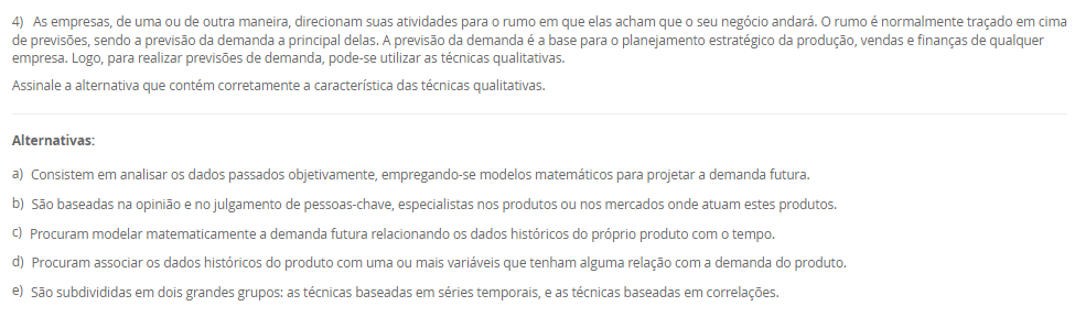 1) Dentro das empresas, o Planejamento e Controle da Produção (PCP) também é conhecido através das siglas PPCP (Planejamento, Programação e Controle da Produção) ou PCPM (Planejamento e Controle da Produção e Materiais). As atividades do PCP são exercidas nos três níveis hierárquicos de planejamento e controle das atividades produtivas de um sistema de produção.
Portanto, associe os níveis hierárquicos, relacionados na Coluna 1, com suas respectivas características, relacionadas na Coluna 2:
Coluna 1:
1 – Nível estratégico.
2 – Nível tático.
3 – Nível operacional.
Coluna 2:
A – são definidas as políticas estratégicas de longo prazo da empresa
B – são estabelecidos os planos de médio prazo para a produção, o PCP desenvolve o Planejamento-mestre da Produção, obtendo o Plano-mestre de Produção (PMP).
C - são preparados os programas de curto prazo de produção e realizado o acompanhamento dos mesmos.
Portanto, assinale a alternativa que contempla corretamente a associação das colunas.
________________________________________
Alternativas:
•	a) 1-A; 2-B; 3-C.
•	b) 1-A; 2-C; 3-B.
•	c) 1-B; 2-A; 3-C.
•	d) 1-B; 2-C; 3-A.
•	e) 1-C; 2-B; 3-A.
2) O processo de planejamento da produção envolve diferentes níveis de decisão, que vão do estratégico ao operacional. Assim, o PCP elabora o planejamento agregado no nível estratégico e o planejamento-mestre de produção no nível tático.
Portanto, em relação ao planejamento agregado e ao planejamento-metre da produção, avalie as afirmativas a seguir:
I - O planejamento agregado da produção tem como objetivo dimensionar os recursos produtivos como a mão-de-obra, os equipamentos e materiais básicos para garantir que estejam disponíveis, em quantidades adequadas e nos momentos certos.
II - O planejamento-mestre da produção faz a conexão, através da montagem do plano-mestre de produção, entre o planejamento estratégico de longo prazo e as atividades operacionais da produção.
III - O planejamento-mestre da produção está encarregado de desmembrar os planos produtivos estratégicos de longo prazo em planos específicos de produtos acabados (bens ou serviços) para o médio prazo, no sentido de direcionar as etapas de programação e execução das atividades operacionais da empresa (montagem, fabricação e compras).
Considerando o contexto apresentado, é correto o que se afirma em:
________________________________________
Alternativas:
•	a) I, apenas.
•	b) II, apenas.
•	c) I e II, apenas.
•	d) I e III, apenas.
•	e) I, II e III.
3) No contexto do Planejamento, Programação e Controle da Produção (PPCP), é fundamental compreender como os materiais e componentes se relacionam para a fabricação de um produto. Para isso, utiliza-se uma estrutura denominada "árvore de produtos", ou Bill of Materials (BOM)
Assinale a alternativa que contém corretamente a característica da "Árvore de Produtos".
________________________________________
Alternativas:
•	a) A árvore de produtos é um registro das ordens de compra emitidas aos fornecedores externos.
•	b) A árvore de produtos representa apenas os produtos acabados que estão prontos para venda.
•	c) A árvore de produtos descreve o cronograma de produção e o sequenciamento das ordens de fabricação.
•	d) A árvore de produtos é uma lista detalhada de todos os materiais, componentes e subconjuntos necessários para fabricar um produto final específico.
•	e) A árvore de produtos corresponde ao histórico de vendas mensais de cada produto e suas variações no mercado.
4) As empresas, de uma ou de outra maneira, direcionam suas atividades para o rumo em que elas acham que o seu negócio andará. O rumo é normalmente traçado em cima de previsões, sendo a previsão da demanda a principal delas. A previsão da demanda é a base para o planejamento estratégico da produção, vendas e finanças de qualquer empresa. Logo, para realizar previsões de demanda, pode-se utilizar as técnicas qualitativas.
Assinale a alternativa que contém corretamente a característica das técnicas qualitativas.
________________________________________
Alternativas:
•	a) Consistem em analisar os dados passados objetivamente, empregando-se modelos matemáticos para projetar a demanda futura.
•	b) São baseadas na opinião e no julgamento de pessoas-chave, especialistas nos produtos ou nos mercados onde atuam estes produtos.
•	c) Procuram modelar matematicamente a demanda futura relacionando os dados históricos do próprio produto com o tempo.
•	d) Procuram associar os dados históricos do produto com uma ou mais variáveis que tenham alguma relação com a demanda do produto.
•	e) São subdivididas em dois grandes grupos: as técnicas baseadas em séries temporais, e as técnicas baseadas em correlações.
5) Os sistemas de produção são conjuntos organizados de recursos, métodos e processos que transformam insumos em bens ou serviços voltados ao atendimento das necessidades do mercado, variando de acordo com o volume, a variedade e a complexidade da produção. Assim, uma classificação dos sistemas de produção é o de sistemas contínuos.
Assinale a alternativa que contém corretamente uma característica dos sistemas contínuos.
I - Nos sistemas de produção contínuos não se consegue facilmente identificar e separar dentro da produção uma unidade do produto das demais que estão sendo feitas.
II - Os sistemas de produção contínuos são empregados quando existe alta uniformidade na produção e demanda de bens ou serviços, fazendo com que os produtos e os processos produtivos sejam totalmente interdependentes, favorecendo a sua automatização.
III - Os sistemas de produção contínuos caracterizam pela produção de um volume médio de bens ou serviços padronizados em lotes, sendo que cada lote segue uma série de operações que necessita ser programada à medida que as operações anteriores forem sendo realizadas
Considerando o contexto apresentado, é correto o que se afirma em:
________________________________________
Alternativas:
•	a) I, apenas.
•	b) II, apenas.
•	c) I e II, apenas.
•	d) I e III, apenas.
•	e) I, II e III.

