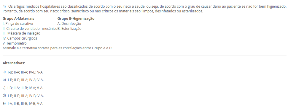 1) O paciente RGH, 58 anos, está sob os cuidados de duas técnicas de enfermagem, Rose e Josefa. Ele é um paciente grave que requer muita atenção, portanto demanda de duas pessoas na assistência, a enfermeira Viviane faz a gestão desses cuidados e percebeu que uma medicação estava bolada e ao mesmo tempo checada sem assinatura. Qual deveria ser a conduta da Viviane?
De acordo com a situação-problema apresentada, assinale a alternativa correta:
________________________________________
Alternativas:
•	a) Viviane deve ler as anotações de enfermagem.
•	b) Viviane deve ler a evolução de enfermagem.
•	c) Viviane deve ler a prescrição de enfermagem.
•	d) Viviane deve ler a anotação de enfermagem e orientar a profissional responsável sobre rasuras em prontuário.
•	e) Viviane deve advertir as colaboradoras.
2) Marize é a gestora da unidade de saúde do bairro Mirinzinho na cidade de Pombalismo, interior de SP com 17 mil habitantes.
Marize saiu de férias por 30 dias e depois saiu de licença por motivos de saúde por mais 14 dias o que ocasionou uma ausência de 44 dias sem que ninguém assumisse em sua ausência. Ao retornar os técnicos de enfermagem sinalizaram a falta de materiais como: máscaras, luvas de procedimento e espéculo vaginal.
Categoria A	    Categoria B
I. Controle Estoque	    1. Administrativo
II. Fluxo de Materiais	    2. Gerencial
III. Organização de Serviço	    3. Assistencial
De acordo com a situação-problema, assinale a alternativa correta que associa corretamente a Categoria A com a Categoria B evitando a situação
________________________________________
Alternativas:
•	a) I-1; II-2; III-3,2.
•	b) I-3; II-2,3; III-1.
•	c) I-2,1; II-3; III-2.
•	d) I-1; II-3; III-2.
•	e) I-1; II-2; III-2.
3) O enfermeiro tem sido o profissional de destaque na elaboração e implementação do Plano de Gerenciamento de Resíduos dos Serviços de Saúde (PGRSS), desde 2005 o Conselho Federal de Enfermagem respalda essa atuação por meio da Resolução nº 303 de 23 de junho.
Com visão ampla, gestão financeira, análise focada na melhoria de processos e apresentando possibilidades de melhorias, os enfermeiros tornam-se responsáveis técnicos do PGRSS. A gestão dos resíduos dos serviços de saúde contribuem para:___.
De acordo com a afirmação apresentada assinale a alternativa que finaliza a sentença:
________________________________________
Alternativas:
•	a) manter a higiene dos serviços de saúde.
•	b) manter a higiene dos serviços de saúde e proteger o meio ambiente.
•	c) proteger a comunidade.
•	d) melhorar a camada de ozônio.
•	e) cuidar do meio ambiente.
4) Os artigos médicos hospitalares são classificados de acordo com o seu risco à saúde, ou seja, de acordo com o grau de causar dano ao paciente se não for bem higienizado. Portanto, de acordo com seu risco: crítico, semicrítico ou não críticos os materiais são: limpos, desinfetados ou esterilizados.
Grupo A-Materiais            	       Grupo B-Higienização
I. Pinça de curativo	       A. Desinfecção
II. Circuito de ventilador mecânico	       B. Esterilização
III. Máscara de inalação	 
IV. Campos cirúrgicos	 
V. Termômetro	 
Assinale a alternativa correta para as correlações entre Grupo A e B:
________________________________________
Alternativas:
•	a) I-B; II-A; III-A; IV-B; V-A.
•	b) I-B; II-B; III-A; IV-A; V-A.
•	c) I-B; II-A; III-B; IV-A; V-A.
•	d) I-B; II-B; III-A; IV-B; V-A.
•	e) I-A; II-B; III-B, IV-B; V-A.
5) De acordo com os últimos dados investigativos da Organização Mundial da Saúde (OMS/WHO), a assistência hospitalar brasileira concede a cada 100 hospitalizados, 15 infecções decorrentes da internação e cerca de 70% da utilização de antimicrobianos para conter tais infecções foram utilizadas de maneira empíricas.
 I. A utilização empírica de antibióticos favoreceu a multiplicação de microrganismos multirresistentes.
           porque
 II. Infecções relacionadas à assistência à saúde são eventos adversos evitáveis, por meio de prevenção, educação e investigação de casos.
De acordo com as asserções apresentadas, assinale a alternativa correta:
________________________________________
Alternativas:
•	a) As asserções I e II são verdadeira e a II justifica a I.
•	b) As asserções I e II são verdadeiras, mas a II não justifica a I.
•	c) A asserção I é verdadeira e a II é falsa.
•	d) A asserção II é verdadeira e a I é falsa.
•	e) As asserções I e II são falsas.

