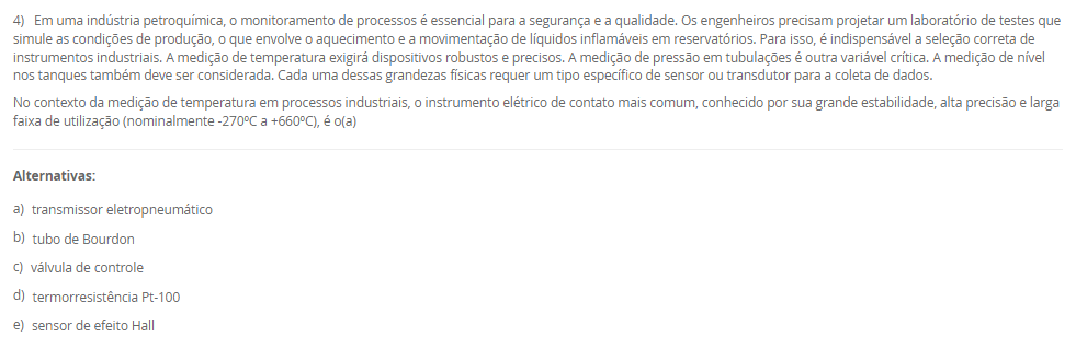 1) A manutenção de condições climáticas estáveis é um desafio crítico na agroindústria moderna, especialmente na criação de aves, onde variações abruptas de temperatura podem causar estresse nos animais e perdas significativas. Em uma granja avançada, o sistema de climatização não pode depender da intervenção humana, que é suscetível a atrasos e percepções distintas. A engenharia de automação deve implementar uma solução que leia continuamente a temperatura ambiente (variável de processo) e a compare com o valor desejado (setpoint). A escolha da estratégia de controle determinará a eficiência do sistema: ou ele aplica uma correção máxima (ligando) ou nula (desligando), ou modula sua potência (ex: ventilação em 40%) para uma correção suave.
Considerando as estratégias clássicas de controle em malha fechada, qual delas permite uma ação corretiva contínua e proporcional à magnitude do erro (a diferença entre o setpoint e o valor medido), sendo ideal para processos que exigem alta estabilidade e ajustes suaves?
________________________________________
Alternativas:
•	a) O controle em malha aberta, que atua com base em um tempo predefinido sem verificar a saída.
•	b) O controle liga-desliga (on-off), que alterna o atuador entre seus estados máximo e mínimo.
•	c) O controle Proporcional, Integrativo e Derivativo (PID), que ajusta a saída com base no erro atual, passado e futuro.
•	d) A automação de tipo rígido, que utiliza componentes mecânicos para executar uma única tarefa específica.
•	e) O controle por arquitetura centralizada, que processa todas as variáveis em um único computador.
2) A filial de uma indústria petroquímica, por ser antiga, utilizava protocolos proprietários de um único fabricante, dificultando a integração de novos equipamentos. A gestão decidiu modernizar a infraestrutura de rede, adotando padrões abertos. A planta possui dois tipos de demandas distintas: (1) controle de alta velocidade para periféricos descentralizados (I/Os) e CLPs, e (2) automação de processos contínuos (como medições analógicas em tanques) que operam em áreas classificadas (com risco de explosão) e ainda utilizam sinais 4-20mA ou HART. A equipe de engenharia precisa selecionar um padrão de rede que possa endereçar ambas as necessidades de forma integrada.
Considerando o padrão de rede industrial PROFIBUS e seus dois perfis de aplicação, qual alternativa descreve corretamente a função dos perfis DP e PA para o cenário apresentado?
________________________________________
Alternativas:
•	a) PROFIBUS DP (Process Automation) é para processos analógicos, e PROFIBUS PA (Decentralised Peripherals) é para alta velocidade.
•	b) PROFIBUS DP é usado para comunicação sem fio (wireless), e PROFIBUS PA é usado exclusivamente para fibra óptica.
•	c) PROFIBUS DP (Decentralised Peripherals) é para alta velocidade e I/Os , e PROFIBUS PA (Process Automation) é para processos analógicos e áreas classificadas.
•	d) Ambos os perfis, DP e PA, são idênticos e utilizados para conectar sensores de baixo custo na rede AS-I.
•	e) PROFIBUS DP é um protocolo de internet (como Ethernet/IP), e PROFIBUS PA é um protocolo de gerenciamento de banco de dados.
3) Uma corporação multinacional do setor alimentício, como o Grupo Octa, possui plantas fabris de grande extensão, com centenas de metros, e filiais em diferentes estados. O sistema de automação atual, que depende de um único ponto de processamento para todas as operações, está apresentando severos atrasos de comunicação (latência), o que compromete a qualidade de produtos sensíveis. A equipe de engenharia precisa propor uma nova topologia de sistema que melhore a eficiência, considerando a vasta distribuição geográfica dos sensores e atuadores. A escolha impactará diretamente a velocidade de resposta e a confiabilidade de todo o processo produtivo.
Avalie as afirmativas a seguir sobre as arquiteturas de controle centralizado e distribuído no contexto da indústria alimentícia mencionada.
I. A arquitetura centralizada, onde um único equipamento de processamento lógico gerencia todas as entradas e saídas, é a solução ideal para o Grupo Octa, pois simplifica a manutenção.
II. A latência e os atrasos de processamento enfrentados pelo Grupo Octa são sintomas de que a arquitetura centralizada atual está sobrecarregada pelo volume de dados e pelas distâncias físicas.
III. A implementação de um Sistema Digital de Controle Distribuído (SDCD) envolve a instalação de unidades de processamento locais (como RTUs ou CLPs) no chão de fábrica, permitindo a tomada de decisão descentralizada.
IV. Na arquitetura distribuída, os controladores locais não podem executar lógicas de controle, servindo apenas para retransmitir os dados brutos dos sensores ao computador central.
Está correto o que se afirma em:
________________________________________
Alternativas:
•	a) I e IV, apenas.
•	b) II e III, apenas.
•	c) I, II e III, apenas.
•	d) III e IV, apenas.
•	e) I, II, III e IV.
4) Em uma indústria petroquímica, o monitoramento de processos é essencial para a segurança e a qualidade. Os engenheiros precisam projetar um laboratório de testes que simule as condições de produção, o que envolve o aquecimento e a movimentação de líquidos inflamáveis em reservatórios. Para isso, é indispensável a seleção correta de instrumentos industriais. A medição de temperatura exigirá dispositivos robustos e precisos. A medição de pressão em tubulações é outra variável crítica. A medição de nível nos tanques também deve ser considerada. Cada uma dessas grandezas físicas requer um tipo específico de sensor ou transdutor para a coleta de dados.
No contexto da medição de temperatura em processos industriais, o instrumento elétrico de contato mais comum, conhecido por sua grande estabilidade, alta precisão e larga faixa de utilização (nominalmente -270ºC a +660ºC), é o(a)
________________________________________
Alternativas:
•	a) transmissor eletropneumático
•	b) tubo de Bourdon
•	c) válvula de controle
•	d) termorresistência Pt-100
•	e) sensor de efeito Hall
5) Uma agroindústria está automatizando sua linha de produção de cortes de frango, que gera um alto volume de exportação. A etapa final consiste na separação e paletização dos pacotes. Atualmente, esta é uma atividade manual, insalubre e propensa a erros de cansaço. A proposta é usar um robô colaborativo (Cobot) para pegar os pacotes da esteira e montá-los nos paletes corretos. Para que o sistema funcione, o robô precisa "saber" qual pacote está vindo. Os pacotes de mercado interno usam etiquetas azuis, e os de exportação, vermelhas. A empresa prioriza a segurança, pois outros funcionários precisam circular na área para supervisão. 
Avalie as afirmativas que descrevem as tecnologias necessárias para implementar a solução de automação descrita.
I. O robô deve ter um formato humanoide (com duas pernas e dois braços), pois esta é a única configuração definida pela ISO 10218 para robôs industriais.
II. O dispositivo na ponta do braço do robô, usado para agarrar os pacotes de frango, é tecnicamente chamado de "efetuador final" (EOAT), que pode ser uma garra ou pinça.
III. Para diferenciar os pacotes, o sistema pode empregar um sensor de cor industrial ou um sistema de visão computacional (câmera + IA) para identificar a cor da etiqueta.
IV. Por ser um robô colaborativo (Cobot), o sistema é projetado para atuar de forma segura próximo a humanos, podendo reduzir sua velocidade ou parar ao detectar contato.
Está correto o que se afirma em:
________________________________________
Alternativas:
•	a) I e II, apenas.
•	b) III e IV, apenas.
•	c) I, III e IV, apenas.
•	d) II, III e IV, apenas.
•	e) I, II, III e IV.

