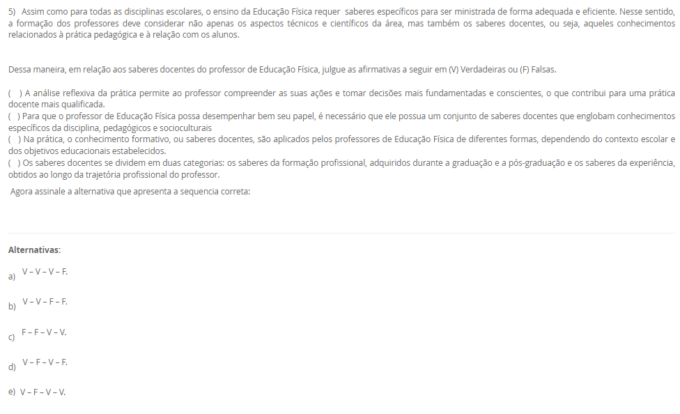 1) Leia o texto a seguir:
“O esporte como uma das práticas mais conhecidas da contemporaneidade, por sua grande presença nos meios de comunicação, caracteriza-se por ser orientado pela comparação de um determinado desempenho entre indivíduos ou grupos (adversários), regido por um conjunto de regras formais, institucionalizadas por organizações (associações, federações e confederações esportivas), as quais definem as normas de disputa e promovem o desenvolvimento das modalidades em todos os níveis de competição”. Neste contexto, a Base Nacional Comum Curricular apresenta sete categorias de esportes para serem desenvolvidas e elaboradas em sala de aula, que são elas, Marca, Precisão, Técnico-combinatório, Rede/quadra dividida ou parede de rebote, Campo e Taco, Invasão ou territorial e Combate.
Assinale a alternativa correta que descreve a categoria marca.
________________________________________
Alternativas:
•	a) Modalidade que compara os resultados em segundos, metros.
•	b) Modalidade que é caraterizada por arremessar ou lançar
•	c) Modalidade que tem como objetivo rebater e lançar a bola
•	d) Modalidade que tem a capacidade de invadir a quadra do adversário
•	e) Modalidade em que o oponente deve ser subjugado com técnicas e táticas
2) Leia o texto a seguir:
“ (...) é na escola que será trabalhado o esporte de maneira pedagógica, enfatizando que, algumas disciplinas podem ajudá-los a compreender as dinâmicas, a historicidade de determinado esporte e relacionar elementos e objetos de conhecimento de outros componentes curriculares, tais como, a matemática onde as crianças aprenderão a somar os pontos, a contar os gols e assim, diferenciar os resultados obtidos nas modalidades que disputarão”.
Considerando as informações apresentadas, analise as afirmativas a seguir:
I) Na escola o esporte é tratado pedagogicamente para o que aluno o vivencie apenas dentro da escola
II) O esporte pode se organizar de diversas maneiras e apresentar diferentes objetivos para a sua prática
III) Esporte escolar como fonte didática para o ensino e aprendizagem conduz o aluno apenas para a competição
É correto o que se afirma em:
________________________________________
Alternativas:
•	a) I, apenas
•	b) II, apenas
•	c) I e II, apenas
•	d) I e III, apenas
•	e) I, II, III
3) Leia o texto a seguir:
“No Brasil, o acesso ao esporte é direito de todos, previsto na Constituição Federal, no Estatuto da Criança e do Adolescente e na Lei de Diretrizes e Bases da Educação Nacional. À vista disso, sendo a escola um dos ambientes mais frequentados pelas crianças e pelos adolescentes durante grande parte de suas vidas, para além das atividades curriculares obrigatórias, as atividades do contraturno escolar oportunizam aos jovens um espaço de aprendizagem, por meio da complementação do ensino em matérias específicas, cursos profissionalizantes, oficinas culturais e esportivas”.
Considerando as informações apresentadas, analise as afirmativas a seguir:
I) o contraturno escolar contribui positivamente para o processo educacional
II) o contraturno amplia o tempo de contato do aluno com a prática esportiva
III) o contraturno propicia aprendizagem em diferentes práticas esportivas
É correto o que se afirma em:
________________________________________
Alternativas:
•	a) I, apenas
•	b) II, apenas
•	c) I e II, apenas
•	d) I e III, apenas
•	e) I, II, III
4)  A cultura corporal é um tema central na Educação Física e pode ser entendida como o conjunto de práticas corporais desenvolvidas pelo ser humano ao longo da história. A cultura corporal compreende desde as atividades físicas mais simples, como caminhar e correr, até as práticas esportivas mais complexas e sofisticadas, como a ginástica artística e o boxe.
 Com relação a Cultura Corporal de Movimento, é CORRETO afirmar que:
________________________________________
Alternativas:
•	a) A cultura corporal não se limita apenas às atividades físicas, mas também abrange as expressões corporais, como danças e teatro e de acordo com a BNCC (Base Naciona Comum Curricular) deve ser desenvolvido de forma a forma a considerar a diversidade cultural e social dos alunos.
•	b) A cultura corporal se limita a atividade físicas, como esportes e exercícios físicos de alta intensidade.
•	c) A cultural Corporal não estão relacionada com o desenvolvimento da sociedade e interligada com o modo de viver do ser humano.
•	d) A cultura corporal não se limita apenas às atividades físicas, mas também abrange as expressões corporais, como danças e teatro, no entanto não é relevante no ensino escolar de acordo com a BNCC (Base Naciona Comum Curricular).
•	e) A cultura corporal não se limita apenas às atividades físicas, mas também abrange as expressões corporais, como danças e teatro e de acordo com a BNCC (Base Naciona Comum Curricular) e pode ser abordado de qualquer maneira sem distinção qualquer.
5) Assim como para todas as disciplinas escolares, o ensino da Educação Física requer  saberes específicos para ser ministrada de forma adequada e eficiente. Nesse sentido, a formação dos professores deve considerar não apenas os aspectos técnicos e científicos da área, mas também os saberes docentes, ou seja, aqueles conhecimentos relacionados à prática pedagógica e à relação com os alunos.
Dessa maneira, em relação aos saberes docentes do professor de Educação Física, julgue as afirmativas a seguir em (V) Verdadeiras ou (F) Falsas.

(   ) A análise reflexiva da prática permite ao professor compreender as suas ações e tomar decisões mais fundamentadas e conscientes, o que contribui para uma prática docente mais qualificada.
(   ) Para que o professor de Educação Física possa desempenhar bem seu papel, é necessário que ele possua um conjunto de saberes docentes que englobam conhecimentos específicos da disciplina, pedagógicos e socioculturais
(   ) Na prática, o conhecimento formativo, ou saberes docentes, são aplicados pelos professores de Educação Física de diferentes formas, dependendo do contexto escolar e dos objetivos educacionais estabelecidos.  
(   ) Os saberes docentes se dividem em duas categorias: os saberes da formação profissional, adquiridos durante a graduação e a pós-graduação e os saberes da experiência, obtidos ao longo da trajetória profissional do professor.
 Agora assinale a alternativa que apresenta a sequencia correta: 
________________________________________
Alternativas:
•	a) V – V – V – F.
•	b)  V – V – F – F.
•	c)  F – F – V – V.
•	d)  V – F – V – F.
•	e) V – F – V – V.

