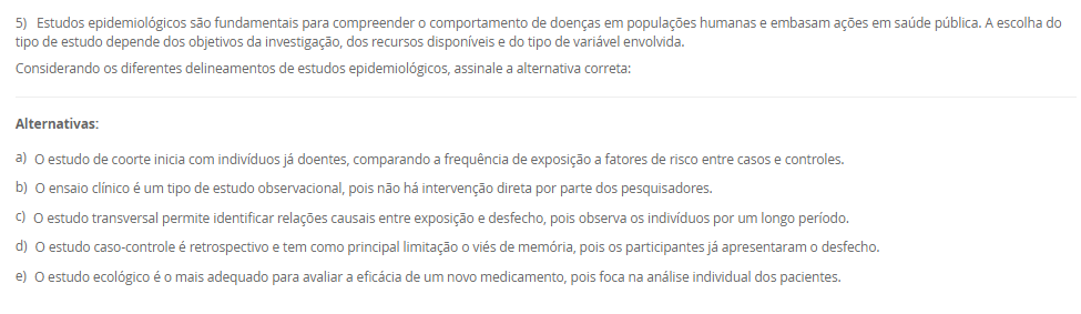 1) A definição de saúde tem sido objeto de diversas interpretações e reformulações ao longo da história, envolvendo aspectos filosóficos, científicos, sociais e culturais. A Organização Mundial da Saúde (OMS), em sua  definição, contribuiu significativamente para ampliar a visão tradicional de saúde, influenciando legislações e políticas públicas em diferentes países, como no Brasil. Nesse contexto, avalie as afirmativas a seguir.
I. A Constituição Federal de 1988 e a Lei Orgânica da Saúde (nº 8.080/1990) restringem o conceito de saúde ao acesso aos serviços médicos, sem considerar fatores sociais e econômicos.
II. O modelo biomédico baseia-se na centralidade da figura do médico, na cura da doença e na hospitalização, desconsiderando os determinantes sociais e a integralidade do cuidado.
III. A Carta de Ottawa (1986) introduziu o conceito de prevenção como eixo central da saúde pública, exercendo impacto significativo na concepção e na regulamentação do Sistema Único de Saúde (SUS) no Brasil.
IV. A promoção da saúde, conforme a Política Nacional de Promoção da Saúde (PNPS), incorpora uma abordagem intersetorial, valoriza a participação popular e considera os determinantes sociais do processo saúde-doença.
Com base nas afirmativas, assinale a alternativa correta:
________________________________________
Alternativas:
•	a) Apenas as afirmativas I e II são verdadeiras.
•	b) Apenas as afirmativas II e IV são verdadeiras.
•	c) Apenas as afirmativas I, III e IV são verdadeiras.
•	d) Apenas as afirmativas II, III e IV são verdadeiras.
•	e) Todas as afirmativas são verdadeiras.
2) A abordagem dos Determinantes Sociais da Saúde (DSS) tornou-se uma diretriz fundamental na formulação de políticas públicas e no planejamento das ações em saúde.
Com base nesse contexto, analise as afirmativas a seguir:
I. O modelo de Dahlgren e Whitehead representa os determinantes sociais em camadas, desde os fatores individuais e comportamentais até os macrodeterminantes socioeconômicos e culturais.
II. A epidemiologia social considera o processo saúde-doença como resultado exclusivo da interação entre fatores genéticos e ambientais imediatos.
III. A perspectiva da determinação social da saúde implica na necessidade de ações integradas que reduzam desigualdades e ampliem o acesso a direitos sociais.
IV. A saúde e a doença são categorias naturais, universais e invariáveis, o que justifica a padronização global das ações de saúde pública.
________________________________________
Alternativas:
•	a) Apenas as afirmativas I e II estão corretas.
•	b) Apenas as afirmativas II e IV estão corretas.
•	c) Apenas as afirmativas I e III estão corretas.
•	d) Apenas as afirmativas I, III e IV estão corretas.
•	e) Todas as afirmativas estão corretas.
3) A sistematização do processo saúde-doença por meio do modelo da História Natural das Doenças permite compreender os diferentes momentos do adoecimento e orientar as ações de saúde pública. Esse modelo está dividido em fases, que se relacionam diretamente com os níveis de prevenção adotados nos serviços de saúde.
Considerando essas informações, analise as afirmativas a seguir:
I. A fase pré-patogênica, também conhecida como período epidemiológico, é o momento em que ocorrem a interação entre agente, hospedeiro e ambiente, sendo possível adotar ações de promoção da saúde e proteção específica.
II. A fase patogênica tem início com o contato entre o agente etiológico e o hospedeiro suscetível, sendo o momento adequado para intervenções de prevenção secundária e terciária.
III. A prevenção terciária objetiva evitar o aparecimento da doença em indivíduos suscetíveis, por meio da vacinação e de medidas sanitárias. 
IV. A fase de resolução ou desfecho pode envolver recuperação total, sequelas ou óbito, sendo compatível com ações de reabilitação e prevenção de complicações.
V. A prevenção secundária está relacionada à promoção da saúde e busca reduzir os fatores de risco antes do aparecimento da doença. 
Assinale a alternativa correta:
________________________________________
Alternativas:
•	a) Apenas as afirmativas I, II e IV estão corretas.
•	b) Apenas as afirmativas I e III estão corretas.
•	c) Apenas as afirmativas II, III e V estão corretas.
•	d) Apenas as afirmativas III, IV e V estão corretas.
•	e) Todas as afirmativas estão corretas.
4) A Atenção Primária à Saúde (APS) tem sido considerada o eixo estruturante dos sistemas de saúde que buscam universalidade, integralidade e equidade. No Brasil, a incorporação da APS ao Sistema Único de Saúde (SUS) ganhou destaque a partir da Reforma Sanitária, sendo essencial para enfrentar os desafios impostos pelas transições demográfica e epidemiológica.
Dentre os aspectos a seguir, qual representa uma função essencial atribuída à APS, para consolidar a reorganização do modelo assistencial em um sistema de atenção integral?
________________________________________
Alternativas:
•	a) Implantar unidades hospitalares de alta complexidade nas regiões com maiores índices de morbimortalidade.
•	b) Ampliar o acesso à tecnologia de ponta, especialmente nos procedimentos cirúrgicos especializados.
•	c) Priorizar campanhas de saúde para a população e organizar os fluxos entre os diversos níveis de atenção.
•	d) Evitar campanhas de saúde com foco na prevenção de doenças infectocontagiosas.
•	e) Estabelecer a autonomia dos municípios para gerirem o financiamento federal de forma isolada.
5) Estudos epidemiológicos são fundamentais para compreender o comportamento de doenças em populações humanas e embasam ações em saúde pública. A escolha do tipo de estudo depende dos objetivos da investigação, dos recursos disponíveis e do tipo de variável envolvida.
Considerando os diferentes delineamentos de estudos epidemiológicos, assinale a alternativa correta:
________________________________________
Alternativas:
•	a) O estudo de coorte inicia com indivíduos já doentes, comparando a frequência de exposição a fatores de risco entre casos e controles.
•	b) O ensaio clínico é um tipo de estudo observacional, pois não há intervenção direta por parte dos pesquisadores.
•	c) O estudo transversal permite identificar relações causais entre exposição e desfecho, pois observa os indivíduos por um longo período.
•	d) O estudo caso-controle é retrospectivo e tem como principal limitação o viés de memória, pois os participantes já apresentaram o desfecho.
•	e) O estudo ecológico é o mais adequado para avaliar a eficácia de um novo medicamento, pois foca na análise individual dos pacientes.

