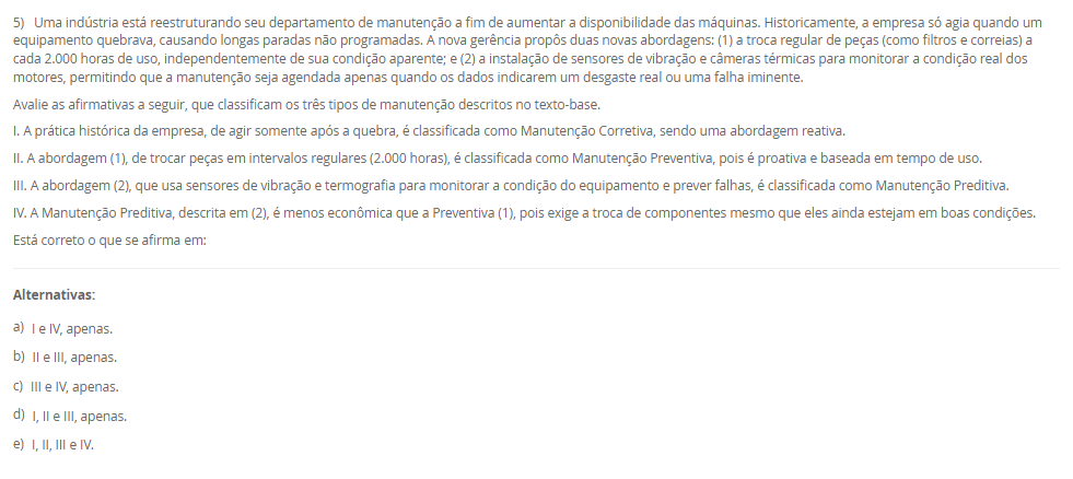 1) Uma pequena empresa de manufatura de portões automáticos precisa automatizar seu processo de abertura e fechamento, que envolve poucos sensores (fim de curso) e um único motor. O espaço no painel elétrico é extremamente reduzido e o orçamento é o principal fator limitante. Em contrapartida, uma grande estação de tratamento de água precisa de um sistema de automação para controlar centenas de válvulas, bombas e sensores analíticos, distribuídos por vários tanques. Este segundo sistema deve permitir futuras expansões à medida que novos tanques forem construídos, e o custo inicial não é a maior preocupação.
Com base na classificação estrutural dos Controladores Lógicos Programáveis (CLPs), qual tipo de CLP é o mais adequado para a estação de tratamento de água, que exige alta flexibilidade, escalabilidade para futuras expansões e capacidade para um grande número de entradas e saídas (I/O)?
________________________________________
Alternativas:
•	a) O CLP compacto, pois possui CPU, I/O e fonte integrados em um único módulo.
•	b) O CLP modular, pois seus recursos (CPU, I/O, comunicação) são independentes e acoplados em um rack (chassi).
•	c) O CLP compacto, pois seu custo reduzido é ideal para aplicações de grande porte.
•	d) O CLP modular, pois ele é projetado exclusivamente para tarefas pequenas e com espaço limitado.
•	e) O CLP de tipo rígido, que utiliza relés eletromecânicos para o controle.
2) Uma indústria implementou CLPs em todas as suas linhas de produção. No entanto, os operadores e gerentes ainda precisam ir fisicamente a cada painel (IHM) no chão de fábrica para verificar o status ou coletar dados de produção. A diretoria solicitou uma solução centralizada que permita à equipe de supervisão, em uma sala de controle central, monitorar todas as máquinas, visualizar gráficos de tendência, receber alarmes de falhas em tempo real e, se necessário, intervir remotamente nos processos. A solução também deve armazenar os dados históricos para análise gerencial.
Qual sistema é projetado especificamente para atender a essa demanda de supervisão, controle e aquisição de dados em larga escala, integrando-se aos CLPs existentes para fornecer uma interface centralizada?
________________________________________
Alternativas:
•	a) Um sistema ERP (Enterprise Resource Planning), focado na gestão de recursos financeiros e humanos.
•	b) Um sistema SCADA (Supervisory Control and Data Acquisition), uma plataforma de software para monitorar e controlar processos industriais.
•	c) Um CLP (Controlador Lógico Programável) modular, utilizado para expandir a quantidade de sensores.
•	d) Um sistema de manutenção corretiva, que reage às falhas após sua ocorrência.
•	e) Um protocolo de comunicação Modbus, que define as regras de transmissão de dados entre dispositivos.
3) Em uma linha de produção de engarrafamento, é crucial que o processo de envase só comece 5 segundos após a garrafa ser detectada pelo sensor de posição (para garantir a estabilização). Além disso, a linha deve parar automaticamente para a troca de palete assim que exatamente 1.000 garrafas passarem pelo sensor de contagem. A programação em Ladder deve gerenciar tanto o atraso de tempo quanto a contagem de eventos. A lógica precisa acumular o tempo (mesmo se a linha parar) e contar as unidades produzidas para disparar ações específicas.
Para implementar o atraso de 5 segundos (garantindo que o tempo seja acumulado mesmo se a entrada for desativada) e a contagem exata das 1.000 garrafas, a linguagem Ladder utiliza, respectivamente, as instruções de 
________________________________________
Alternativas:
•	a) Temporizador On-Delay (TON) e Contador Descendente (CTD)
•	b) Temporizador Off-Delay (TOF) e Contador Ascendente (CTU)
•	c) Temporizador Retentivo (RTO) e Contador Ascendente (CTU)
•	d) Temporizador On-Delay (TON) e Função de Adição (ADD)
•	e) Temporizador Retentivo (RTO) e Função de Comparação (EQU)
4) A equipe de engenharia da AutoTech está debatendo qual linguagem de programação utilizar para um novo projeto. O projeto envolve uma sequência complexa de etapas (estados) e transições (condições) para uma máquina de montagem automatizada. Laura, a programadora, precisa de uma linguagem que represente visualmente essa sequência de estados. Outro colega, mais acostumado com programação de TI, prefere uma linguagem textual de alto nível para implementar cálculos matemáticos complexos. Um terceiro engenheiro, com formação em elétrica, sugere o padrão gráfico baseado em portas lógicas (AND, OR, etc.).
Avalie as afirmativas a seguir sobre as linguagens de programação de CLPs normatizadas pela IEC 61131-3, relacionando-as às necessidades da equipe.
I. A linguagem Texto Estruturado (ST) é uma linguagem textual de alto nível, similar a Pascal ou C, ideal para o engenheiro que precisa realizar cálculos e algoritmos complexos usando comandos como 'IF', 'WHILE' e 'FOR'.
II. A linguagem Grafcet é uma linguagem gráfica utilizada especificamente para modelar sistemas sequenciais, representando o processo por meio de etapas (estados) e transições (condições), atendendo à necessidade de Laura.
III. A linguagem Diagrama de Blocos Estruturados (FBD) é uma linguagem gráfica que utiliza blocos de função (como AND, OR, contadores) conectados por linhas, similar aos diagramas de portas lógicas, atendendo à sugestão do engenheiro eletricista.
IV. A linguagem Ladder é a única linguagem gráfica normatizada e não permite o uso de blocos de função, sendo restrita a contatos e bobinas.
Está correto o que se afirma em:
________________________________________
Alternativas:
•	a) I e IV, apenas.
•	b) II e III, apenas.
•	c) III e IV, apenas.
•	d) I, II e III, apenas.
•	e) I, II, III e IV.
5) Uma indústria está reestruturando seu departamento de manutenção a fim de aumentar a disponibilidade das máquinas. Historicamente, a empresa só agia quando um equipamento quebrava, causando longas paradas não programadas. A nova gerência propôs duas novas abordagens: (1) a troca regular de peças (como filtros e correias) a cada 2.000 horas de uso, independentemente de sua condição aparente; e (2) a instalação de sensores de vibração e câmeras térmicas para monitorar a condição real dos motores, permitindo que a manutenção seja agendada apenas quando os dados indicarem um desgaste real ou uma falha iminente.
Avalie as afirmativas a seguir, que classificam os três tipos de manutenção descritos no texto-base.
I. A prática histórica da empresa, de agir somente após a quebra, é classificada como Manutenção Corretiva, sendo uma abordagem reativa.
II. A abordagem (1), de trocar peças em intervalos regulares (2.000 horas), é classificada como Manutenção Preventiva, pois é proativa e baseada em tempo de uso.
III. A abordagem (2), que usa sensores de vibração e termografia para monitorar a condição do equipamento e prever falhas, é classificada como Manutenção Preditiva.
IV. A Manutenção Preditiva, descrita em (2), é menos econômica que a Preventiva (1), pois exige a troca de componentes mesmo que eles ainda estejam em boas condições.
Está correto o que se afirma em:
________________________________________
Alternativas:
•	a) I e IV, apenas.
•	b) II e III, apenas.
•	c) III e IV, apenas.
•	d) I, II e III, apenas.
•	e) I, II, III e IV.

