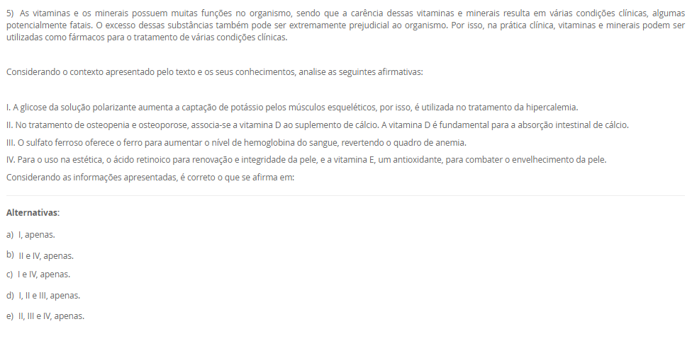 1) Os lipídeos biológicos são um grupo de compostos quimicamente diversos, cuja característica em comum que os define é a insolubilidade em água. As funções biológicas dos lipídeos são tão diversas quanto a sua química. Gorduras e óleos são as principais formas de armazenamento de energia em muitos organismos. Os fosfolipídeos e os esteróis são os principais elementos estruturais das membranas biológicas. Outros lipídeos, embora presentes em quantidade relativamente pequenas, desempenham papéis cruciais como cofatores enzimáticos, transportadores de elétrons, pigmentos fotossensíveis e outros.
 De acordo com as informações apresentadas na tabela a seguir, faça a associação das definições na Coluna A com seus respectivos tipos de lipídeos, apresentados na Coluna B.
COLUNA A	COLUNA B
I.       Lipídeo constituído por 3 cadeias de ácidos graxos ligadas a uma molécula de glicerol. Está presente no citoplasma dos adipócitos e atua como reserva energética.	1.     Esfingolipídeo
II.     Lipídeo constituído por 2 cadeias de ácidos graxos e um grupo cabeça polar ligados a uma molécula de glicerol. Componente estrutural da membrana plasmática.	2.     Triacilglicerol
III. Lipídeo constituído por 2 cadeias de ácidos graxos e um grupo cabeça polar ligados à esfingosina. Componente estrutural da membrana plasmática.	3.     Glicerofosfolipídeo
IV. Lipídeo constituído por um núcleo esteroide, que consiste em 4 anéis carbônicos fundidos. Responsável em dar estabilidade à membrana plasmática e precursor de produtos biológicos.	4.     Colesterol
Assinale a alternativa que apresenta a associação CORRETA entre as colunas.
________________________________________
Alternativas:
•	a) I – 3; II – 4; III – 2; IV – 1.
•	b) I – 2; II – 3; III – 1; IV – 4.
•	c) I – 1; II – 3; III – 4; IV – 2.
•	d) I – 4; II – 2; III – 1; IV – 3.
•	e) I – 3; II – 1; III – 4; IV – 2.
2) A energia presente na glicose, nos ácidos graxos, nos corpos cetônicos e nos aminoácidos é liberada aos poucos, em várias etapas, cada uma catalisada por uma enzima específica. No caso dos aminoácidos, a presença do grupo amino impede o seu metabolismo oxidativo para a produção de energia. Por isso, a etapa fundamental para o aproveitamento energético dos aminoácidos é a remoção do grupo amino. Nas etapas das vias metabólicas das fontes energéticas, a energia dessas fontes energéticas pode ser transferida diretamente para o ADP por meio da sua fosforilação, originando o ATP. A outra possibilidade é a transferência de elétrons dessas fontes energéticas para os carreadores de elétrons, NAD e FAD, que, em seguida, transferem os seus elétrons para a cadeia respiratória.
De acordo com as informações apresentadas na tabela a seguir, faça a associação das definições na Coluna A com as suas respectivas vias metabólicas, apresentados na Coluna B.
COLUNA A	COLUNA B
I. Corresponde a uma sequência repetida de 4 reações que reduzem a cadeia de ácido graxo em dois carbonos, o acetil-CoA. Além disso, há formação de NADH e FADH2.	1.     Beta-oxidação
II. Via final para onde convergem as vias metabólicas das fontes energéticas. Essa via metabólica fornece muitos elétrons para a cadeia respiratória.	2.     Cetogênese
III. No fígado, a amônia é convertida em um produto menos tóxico por uma série de reações químicas mitocondriais e citosólicas.	3.     Ciclo do ácido cítrico
IV. A redução da oferta de glicose para o fígado resulta em menor produção de oxaloacetato, que reage com acetil-CoA, passo essencial para oxidação completa do acetil-CoA. Assim, haverá síntese de reservatórios de acetil-CoA por outra via metabólica.	4.     Ciclo da ureia
Assinale a alternativa que apresenta a associação CORRETA entre as colunas.
________________________________________
Alternativas:
•	a) I – 3; II – 4; III – 2; IV – 1.
•	b) I – 2; II – 3; III – 1; IV – 4.
•	c) I – 1; II – 3; III – 4; IV – 2.
•	d) I – 4; II – 2; III – 1; IV – 3.
•	e) I – 3; II – 1; III – 4; IV – 2.
3) A hipervitaminose D é pouco relatada. Geralmente, só é percebida quando o quadro de hipercalcemia não se resolve. Em razão de seus benefícios, o uso de vitamina D aumentou nos últimos anos; consequentemente, os casos de intoxicação também tiveram aumento. Este relato destacou um caso em que o paciente apresentava piora da função renal e hipercalcemia. Após investigação, ficou confirmada a intoxicação por vitamina D devido a um erro de manipulação da droga.
 Considerando as informações apresentadas e seus conhecimentos, analise as afirmativas a seguir:
 
I. A hipervitaminose D relatada no caso se deve ao fato do paciente ter usado altas doses de vitamina D para prevenção de risco de hemorragias.
II. A intoxicação por vitamina D resultou em aumento da concentração plasmática de cálcio (hipercalcemia), o que aumenta o risco de cálculos renais (piora da função renal).
III. O paciente descrito no caso pode ter usado vitamina D para o tratamento da osteomalácia, uma doença caracterizada pela incapacidade de mineralização óssea.
IV. A vitamina D, devido ao seu efeito antioxidante, pode ter sido usada para tratamento de doença autoimune.
Considerando o contexto apresentado, é correto o que se afirma em:
________________________________________
Alternativas:
•	a) II e III, apenas.
•	b) III e IV, apenas.
•	c) I, II e III, apenas.
•	d) I, II e IV, apenas.
•	e) I, II, III e IV.
4) As hipervitaminoses geralmente são pouco relatadas, quando comparadas com as carências vitamínicas. Porém, algumas hipervitaminoses podem ser tão graves quanto as hipovitaminoses, com sérias consequências para o organismo. Há uma hipervitaminose que resulta em um distúrbio eletrolítico, devido à capacidade de uma determinada vitamina em aumentar a absorção intestinal de um certo mineral, além de estimular a liberação deste mineral dos seus estoques no organismo, os ossos.
Assinale a alternativa que corresponde à hipervitaminose e ao consequente distúrbio eletrolítico.
________________________________________
Alternativas:
•	a) Hipervitaminose de colecalciferol que resulta em hipercalcemia.
•	b) Hipervitaminose de ácido ascórbico que resulta em hipercalemia.
•	c) Hipervitaminose de tiamina que resulta em hipernatremia.
•	d) Hipervitaminose de tocoferol que resulta em hipercalcemia.
•	e) Hipervitaminose de riboflavina que resulta em hipermagnesemia.
5) As vitaminas e os minerais possuem muitas funções no organismo, sendo que a carência dessas vitaminas e minerais resulta em várias condições clínicas, algumas potencialmente fatais. O excesso dessas substâncias também pode ser extremamente prejudicial ao organismo. Por isso, na prática clínica, vitaminas e minerais podem ser utilizadas como fármacos para o tratamento de várias condições clínicas.
 Considerando o contexto apresentado pelo texto e os seus conhecimentos, analise as seguintes afirmativas:
 I. A glicose da solução polarizante aumenta a captação de potássio pelos músculos esqueléticos, por isso, é utilizada no tratamento da hipercalemia.
II. No tratamento de osteopenia e osteoporose, associa-se a vitamina D ao suplemento de cálcio. A vitamina D é fundamental para a absorção intestinal de cálcio.
III. O sulfato ferroso oferece o ferro para aumentar o nível de hemoglobina do sangue, revertendo o quadro de anemia.
IV. Para o uso na estética, o ácido retinoico para renovação e integridade da pele, e a vitamina E, um antioxidante, para combater o envelhecimento da pele.
Considerando as informações apresentadas, é correto o que se afirma em:
________________________________________
Alternativas:
•	a) I, apenas.
•	b) II e IV, apenas.
•	c) I e IV, apenas.
•	d) I, II e III, apenas.
•	e) II, III e IV, apenas.

