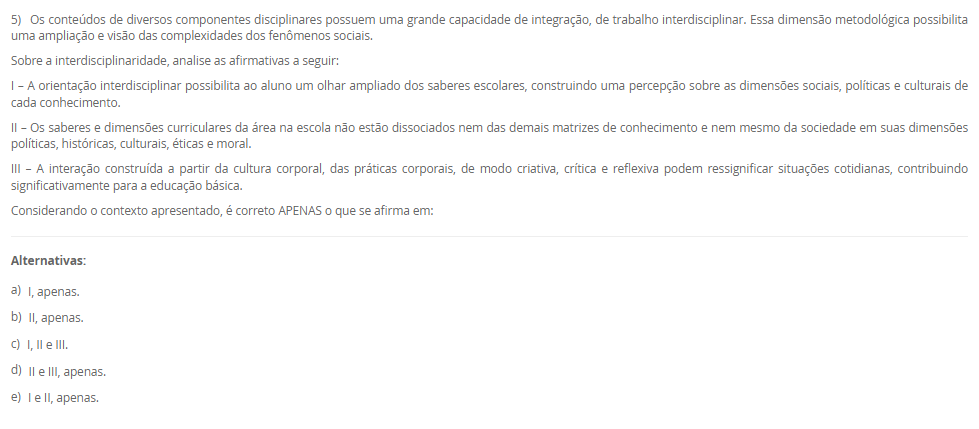 1) As ginásticas alternativas são uma alternativa para quem busca uma prática corporal diferente dos modelos tradicionais. Essas práticas são marcadas pela busca do equilíbrio entre mente e corpo, e englobam desde atividades mais suaves, como o yoga e o tai chi chuan, até atividades mais intensas, como o parkour e o calistenia. Além de trabalhar o condicionamento físico, essas ginásticas têm como objetivo o desenvolvimento da consciência corporal e da concentração. As ginásticas alternativas se apresentam como um novo campo de estudos e práticas no âmbito da educação física, e sua inclusão no currículo escolar pode ser uma importante contribuição para a formação integral do indivíduo.
Considere as afirmações abaixo sobre o tema proposto:
I - As ginásticas mencionadas possuem como principais características a suavidade, o holístico e o lúdico.
II - Essas ginásticas podem ser utilizadas como base para reflexões sobre outras formas de se exercitar, indo além dos esportes tradicionais.
III - As ginásticas podem ser incluídas no currículo escolar como forma de mostrar a variedade existente de ginásticas e proporcionar aulas mais relaxantes.
IV - Estas ginásticas possuem como característica principal o uso de aparelhos, como argolas e barras.
Considerando o contexto apresentado, é correto APENAS o que se afirma em:
________________________________________
Alternativas:
•	a) I, III e IV, apenas.
•	b) II e III, apenas.
•	c) I, II e III, apenas.
•	d) I, II e IV, apenas.
•	e) I, II, III e IV.
2) O MMA (Mixed Martial Arts) é uma das modalidades esportivas de maior destaque na atualidade, com crescente popularidade em todo o mundo. Além do MMA, outras formas de combate também ganham destaque na atualidade, como o boxe e o kickboxing. Ambas as modalidades têm crescido em popularidade devido a grandes eventos internacionais e a figuras icônicas como Floyd Mayweather e Conor McGregor.
Sobre o ensino de lutas nas aulas de Educação Física, analise as seguinte afirmativas:
I - MMA é uma modalidade que combina técnicas de diferentes artes marciais.
II - Nas aulas de Educação Física cabe ao professor levar os alunos a vivenciar na prática movimentos de diversas lutas e artes marciais.
III - As lutas de matrizes indígenas e africanas estão relacionadas com a preservação da identidade destes povos.
IV - No Brasil as lutas entre os povos ancestrais são realizadas como uma forma treinamento para a guerra e a caça, além de ser uma forma de celebração.
Considerando o contexto apresentado, é correto APENAS o que se afirma em:
________________________________________
Alternativas:
•	a) I, III e IV, apenas.
•	b) II e III, apenas.
•	c) I, II e III, apenas.
•	d) I, II, III e IV.
•	e) I, II e IV, apenas.
3) A moral e a ética estão muito presentes no conhecimento do senso comum como tendo os mesmo significados. No entanto, elas possuem dimensões conceituais e de orientações diferentes. Uma delas remete a ação, a prática, a maneira como nos posicionamos e nos comportamos frente aos fenômenos sociais.
Sobre o contexto acima, que remete a dimensão da prática, da ação cotidiana, assinale a alternativa CORRETA:
________________________________________
Alternativas:
•	a) Ética.
•	b) Moral.
•	c) Princípios.
•	d) Crenças.
•	e) Tradições.
4) Mountain bike, rapel, tirolesa, arborismo, parkour, skate, corrida orientada, escalada são alguns dos exemplos de Práticas Corporais de Aventura. Quando pensamos na formalidade de tais práticas, no uso de equipamentos, de técnicas e saberes específicos dentro da realidade escolar muitos desafios docentes podem surgir.
Sobre o ensino das Práticas Corporais de Aventura na escola, analise as afirmativas a seguir:
I – A aventura na escola deve ser organizada a partir da compreensão dos espaços e potencialidades da escola e do entorno escolar.
II – A aventura na escola deve ser trabalhada a partir de uma “aula livre” para os alunos vivenciarem livremente qualquer espaço escolar.
III – A aventura é sinônimo de risco, e dessa forma, deve ser trabalhada apenas no nível teórico.
Considerando o contexto apresentado, é correto APENAS o que se afirma em:
________________________________________
Alternativas:
•	a) I e III, apenas.
•	b) II e III, apenas.
•	c) I e II, apenas.
•	d) I, apenas.
•	e) II, apenas.
5) Os conteúdos de diversos componentes disciplinares possuem uma grande capacidade de integração, de trabalho interdisciplinar. Essa dimensão metodológica possibilita uma ampliação e visão das complexidades dos fenômenos sociais.
Sobre a interdisciplinaridade, analise as afirmativas a seguir:
I – A orientação interdisciplinar possibilita ao aluno um olhar ampliado dos saberes escolares, construindo uma percepção sobre as dimensões sociais, políticas e culturais de cada conhecimento.
II – Os saberes e dimensões curriculares da área na escola não estão dissociados nem das demais matrizes de conhecimento e nem mesmo da sociedade em suas dimensões políticas, históricas, culturais, éticas e moral.
III – A interação construída a partir da cultura corporal, das práticas corporais, de modo criativa, crítica e reflexiva podem ressignificar situações cotidianas, contribuindo significativamente para a educação básica.
Considerando o contexto apresentado, é correto APENAS o que se afirma em:
________________________________________
Alternativas:
•	a) I, apenas.
•	b) II, apenas.
•	c) I, II e III.
•	d) II e III, apenas.
•	e) I e II, apenas.

