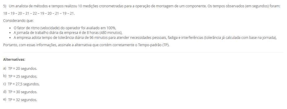 1) A Engenharia de Métodos, ao estudar a execução das tarefas no ambiente de trabalho, deve considerar princípios da anatomia humana e analisar a fisiologia humana para garantir que as atividades não sobrecarreguem os sistemas orgânicos e funcionais do corpo, promovendo saúde e eficiência. A observação da cadência dos movimentos, também é essencial para identificar padrões de esforço, evitar excessos repetitivos e otimizar o desempenho com menor desgaste físico.
Portanto, associe as palavras anatomia, fisiologia e cadência, relacionadas na Coluna 1, com suas respectivas especificidades, relacionadas na Coluna 2:
Coluna 1:
1 – Anatomia.
2 – Cadência.
3 – Fisiologia.
Coluna 2:
A – ramo da medicina que estuda a forma do corpo humano e das suas partes constituintes.
B – sequência de forma regular de sons e movimentos.
C – é uma área de estudo da biologia responsável por analisar o funcionamento físico, orgânico, mecânico e bioquímico dos seres vivos.
Assinale a alternativa que contempla corretamente a associação das colunas.
________________________________________
Alternativas:
•	a) 1-A; 2-B; 3-C.
•	b) 1-A; 2-C; 3-B.
•	c) 1-B; 2-A; 3-C.
•	d) 1-B; 2-C; 3-A.
•	e) 1-C; 2-A; 3-B.
2) O aprimoramento da relação entre o homem e a máquina, aliado à busca por maior produtividade com menos recursos, exige a correta definição de métodos e a fixação de tempos adequados para execução das tarefas. Nesse contexto, o estudo de métodos e tempos envolve quatro etapas principais e utiliza técnicas como a filmagem, especialmente na fase de observação. Essa técnica permite identificar movimentos desnecessários, variabilidade no processo e oportunidades de melhoria que, muitas vezes, não são percebidas no dia a dia do trabalho.
Com base nessa abordagem, assinale a alternativa correta:
________________________________________
Alternativas:
•	a) A filmagem de uma operação deve ser realizada em momentos de alta produtividade e desempenho excepcional do operador, para que os métodos mais rápidos sejam registrados e replicados.
•	b) O principal objetivo da filmagem durante a análise de métodos é fiscalizar o desempenho dos operadores e identificar falhas que justifiquem ações corretivas ou punitivas.
•	c) A filmagem de uma operação deve ser realizada apenas após a implementação das melhorias, pois seu propósito é documentar os resultados finais e não interferir no processo de análise.
•	d) A fase de observação busca identificar movimentos desnecessários na operação, sendo a filmagem uma ferramenta essencial para detectar pontos de desperdício e oportunidades de melhoria.
•	e) As variações no processo produtivo são causadas exclusivamente por falhas humanas, o que reforça a necessidade da filmagem para monitoramento contínuo dos operadores.
3) Chiavenato (2000) destaca o conteúdo do treinamento pode envolver quatro tipos de mudança de comportamento, que poderão ser utilizados em separado ou em conjunto. São eles: transmissão e informações; Desenvolvimento de habilidades; Desenvolvimento ou modificações de atitude; e Desenvolvimento de conceitos.
Portanto, relacione os tipos de mudanças de comportamento, relacionadas na Coluna 1, com suas especificidades, relacionadas na Coluna 2:
Coluna 1:
1 – Transmissão de informações
2 – Desenvolvimento de habilidades
3 – Desenvolvimento ou modificação de atitudes
4 – Desenvolvimento de conceitos
Coluna 2:
A – é o tipo mais simples de mudança de comportamento, que ocorre pela simples transmissão de informações e que pode aumentar o conhecimento e a habilidade das pessoas.
B – é utilizado quando se deseja melhorar ou desenvolver habilidades, competências e conhecimentos que estão relacionados diretamente com o desempenho do cargo atual ou de possíveis ocupações futuras.
C – geralmente é utilizado quando se deseja a transformação de atitudes negativas em favoráveis, aumento da motivação e o desenvolvimento da sensibilidade do pessoal de gerência e supervisão quanto aos sentimentos e às reações das pessoas.
D – o treinamento pode ser conduzido no sentido de elevar o nível de ideias, seja para facilitar a aplicação de conceitos na prática administrativa ou aumentar o grau de desenvolvimento das pessoas para pensar em termos globais e amplos.
Assinale a alternativa que contempla corretamente a associação das colunas.
________________________________________
Alternativas:
•	a) 1-A; 2-B; 3-C; 4-D.
•	b) 1-A; 2-D; 3-B; 4-C.
•	c) 1-B; 2-A; 3-D; 4-C.
•	d) 1-C; 2-A; 3-B; 4-D.
•	e) 1-D; 2-C; 3-A; 4-B.
4) O posto de trabalho é uma unidade fundamental dentro das organizações, pois representa o espaço físico e funcional onde as atividades são executadas pelo trabalhador. Ele envolve não apenas a presença física do indivíduo, mas também a interação com equipamentos, informações e demais colegas, além de estar vinculado a uma jornada de trabalho previamente acordada.
Com base nessa concepção, analise as afirmativas a seguir:
I - O posto de trabalho é um espaço individual e exclusivo, utilizado por apenas um trabalhador por turno, com acesso restrito a outros profissionais da mesma equipe.
II - O posto de trabalho é o local onde o trabalhador executa suas tarefas e também recebe ou envia informações, sendo responsável pelo controle de máquinas, veículos ou equipamentos.
III - Para um bom projeto de posto de trabalho é necessário conhecer as áreas de trabalho desse posto, o que implica no estudo dos alcances motor e visual.
Considerando o contexto apresentado, é correto o que se afirma em:
________________________________________
Alternativas:
•	a) I, apenas.
•	b) II, apenas.
•	c) III, apenas.
•	d) II e III, apenas.
•	e) I, II e III.
5) Um analista de métodos e tempos realizou 10 medições cronometradas para a operação de montagem de um componente. Os tempos observados (em segundos) foram:
18 – 19 – 20 – 21 – 22 – 19 – 20 – 21 – 19 – 21.
Considerando que:
•	O fator de ritmo (velocidade) do operador foi avaliado em 100%,
•	A jornada de trabalho diária da empresa é de 8 horas (480 minutos),
•	A empresa adota tempo de tolerância diária de 96 minutos para atender necessidades pessoais, fadiga e interferências (tolerância já calculada com base na jornada),
Portanto, com essas informações, assinale a alternativa que contém corretamente o Tempo-padrão (TP).
________________________________________
Alternativas:
•	a) TP = 20 segundos.
•	b) TP = 25 segundos.
•	c) TP = 27,5 segundos.
•	d) TP = 30 segundos.
•	e) TP = 32 segundos.

