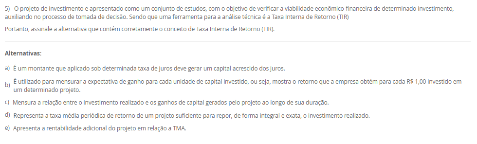1) A debênture é um título de dívida que gera um direito de crédito ao investidor. Com base no conceito de debêntures, assinale a alternativa correta sobre a captação de recursos via emissão de debêntures por uma empresa.
________________________________________
Alternativas:
•	a) As debêntures representam um aumento do patrimônio líquido da empresa, pois são emitidas para captar recursos dos sócios.
•	b) O lançamento contábil da captação via debêntures será feito somente no passivo não circulante da empresa, independentemente do prazo.
•	c) A emissão de debêntures permite que a empresa capte recursos sem a necessidade de realizar lançamentos no seu passivo.
•	d) As debêntures são emitidas por empresas para atender às suas necessidades de financiamento, representando um passivo que pode ser registrado tanto no passivo circulante quanto no não circulante, dependendo do prazo.
•	e) As debêntures são emitidas exclusivamente para operações de curto prazo, já que representam um título com vencimento imediato.
2) O Payback é o período necessário para que uma empresa recupere o valor do investimento inicial de um projeto, com base nos fluxos de caixa gerados por ele. Esse método permite avaliar em quanto tempo o projeto gera retornos suficientes para cobrir o montante investido inicialmente. Sendo que o Payback Simples considera apenas os fluxos de caixa acumulados ao longo do tempo, sem descontar o valor do dinheiro no tempo.
Agora, considere uma empresa investiu R$ 550.000,00 em um projeto que gera um retorno anual de R$ 85.000,00. Em quantos anos a empresa recuperará o valor investido, considerando o método de Payback Simples?
________________________________________
Alternativas:
•	a) 7 anos.
•	b) 7,42 anos.
•	c) 6,47 anos.
•	d) 6 anos.
•	e) 6, 8 anos.
3) Em projetos de investimentos, a taxa de desconto utilizado é a Taxa Mínima de Atratividade (TMA). A utilização de uma taxa mínima de atratividade (TMA) e essencial para que se possa dimensionar a rentabilidade para um projeto de investimentos.
Em relação a Taxa Mínima de Atratividade (TMA), avalie as afirmativas a seguir:
I – A (TMA) pode ser definida como o custo de capital (próprio) da empresa.
II – O valor da (TMA) é subjetivo, ou seja, cada investidor pode determinar o mínimo que espera no investimento, ou seja, não há fórmulas para se calcular a (TMA).
III – A TMA é a taxa que representa o mínimo que um investidor se propõe a ganhar quando faz um investimento. Assim, se o investimento remunerar abaixo dessa taxa mínima, ele se torna inaceitável para o investidor.
Considerando o contexto apresentado é correto o que se afirma em:
________________________________________
Alternativas:
•	a) I, apenas.
•	b) II, apenas.
•	c) III, apenas.
•	d) I e II, apenas.
•	e) I, II e III.
4) A depreciação e o imposto de renda exercem efeitos diretos na apuração na projeção do Fluxo de Caixa Líquido do projeto e devem ser considerados em todos os períodos estimados.
Em relação as características da depreciação, avalie as afirmativas a seguir:
I – A depreciação é uma despesa contábil, que reconhece a perda de valor de um ativo ao longo do tempo.
II – A depreciação corresponde ao custo ou a despesa decorrente do desgaste ou da obsolescência dos ativos imobilizados (máquinas, veículos, móveis, imóveis e instalações) da empresa.
III - A depreciação pode ser considerada uma despesa não caixa, ou seja, o valor da depreciação não sai do caixa da empresa, pois, é uma perda de valor que o ativo está sujeito ao longo do tempo.
Considerando o contexto apresentado é correto o que se afirma em:
________________________________________
Alternativas:
•	a) I, apenas.
•	b) II, apenas.
•	c) III, apenas.
•	d) I e II, apenas.
•	e) I, II e III.
5) O projeto de investimento e apresentado como um conjunto de estudos, com o objetivo de verificar a viabilidade econômico-financeira de determinado investimento, auxiliando no processo de tomada de decisão. Sendo que uma ferramenta para a análise técnica é a Taxa Interna de Retorno (TIR)
Portanto, assinale a alternativa que contém corretamente o conceito de Taxa Interna de Retorno (TIR).
________________________________________
Alternativas:
•	a) É um montante que aplicado sob determinada taxa de juros deve gerar um capital acrescido dos juros.
•	b) É utilizado para mensurar a expectativa de ganho para cada unidade de capital investido, ou seja, mostra o retorno que a empresa obtém para cada R$ 1,00 investido em um determinado projeto.
•	c) Mensura a relação entre o investimento realizado e os ganhos de capital gerados pelo projeto ao longo de sua duração.
•	d) Representa a taxa média periódica de retorno de um projeto suficiente para repor, de forma integral e exata, o investimento realizado.
•	e) Apresenta a rentabilidade adicional do projeto em relação a TMA.

