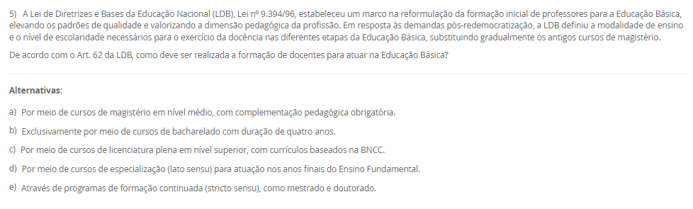 1) A Educação Profissional e Tecnológica (EPT) tem um papel proeminente na LDB, sendo crucial para a formação de profissionais e o desenvolvimento do país. Com a Lei nº 14.645/2023, a EPT foi alterada para se organizar considerando a integração curricular e a formação entre todos os níveis educacionais. Essa nova estrutura visa permitir o aproveitamento de experiências, certificações e conhecimentos desenvolvidos ao longo da trajetória individual do estudante, alinhando a formação profissional à dinâmica do mundo do trabalho.
Qual termo legal define o percurso formativo estruturado na Educação Profissional e Tecnológica que visa permitir o aproveitamento incremental de experiências, certificações e conhecimentos desenvolvidos ao longo da trajetória individual do estudante, integrando-se aos níveis médio e superior?
________________________________________
Alternativas:
•	a) Educação Bilíngue
•	b) Itinerário Contínuo de Formação Profissional e Tecnológica
•	c) Programa Nacional de Acesso ao Ensino Técnico e Emprego (PRONATEC)
•	d) Regime de Colaboração
•	e) Pedagogia da Alternância
2) A valorização do profissional da educação é um eixo central do Plano Nacional de Educação (PNE), e as lutas históricas do magistério culminaram na criação de um valor mínimo de remuneração para os profissionais da educação básica pública. Essa lei visa garantir que os entes federados não fixem o vencimento inicial abaixo de um patamar nacional, assegurando um padrão mínimo de dignidade salarial e motivando a permanência e o aprimoramento dos educadores.
Qual legislação brasileira instituiu o Piso Salarial Profissional Nacional (PSPN) para os profissionais do magistério público da Educação Básica, estabelecendo um valor mínimo de vencimento inicial para uma jornada de até 40 horas semanais?
________________________________________
Alternativas:
•	a) Emenda Constitucional nº 53/2006 (Fundeb).
•	b) Lei nº 14.817/2024 (Lei de Diretrizes de Valorização).
•	c) Lei nº 13.005/2014 (PNE).
•	d) Lei nº 11.738/2008 (Lei do Piso).
•	e) Lei nº 9.394/96 (LDB).
3) A história da inclusão das pessoas com deficiência no Brasil foi marcada por uma evolução de percepções e práticas sociais, com a Constituição Federal e a Convenção Internacional sobre os Direitos das Pessoas com Deficiência servindo como alicerces. No entanto, um marco legal específico, promulgado em 2015, trouxe considerações detalhadas sobre o direito à educação, definindo a pessoa com deficiência e assegurando um sistema educacional inclusivo em todos os níveis, visando o máximo desenvolvimento possível de seus talentos e habilidades.
Qual é a lei de 2015 que define a pessoa com deficiência com base em impedimentos de longo prazo e na interação com barreiras, e que assegura, como direito, um sistema educacional inclusivo em todos os níveis e o aprendizado ao longo de toda a vida?
________________________________________
Alternativas:
•	a) Lei de Diretrizes e Bases da Educação Nacional (LDB)
•	b) Estatuto da Criança e do Adolescente (ECA)
•	c) Lei Federal nº 10.639/2003
•	d) Lei Brasileira de Inclusão da Pessoa com Deficiência (Estatuto da Pessoa com Deficiência)
•	e) Plano Nacional de Educação (PNE)
4) A Educação de Jovens e Adultos (EJA) é uma modalidade de ensino com identidade própria, destinada àqueles que não tiveram acesso ou continuidade de estudos na idade apropriada. Essa modalidade busca proporcionar oportunidades educacionais adequadas, considerando as características, interesses e condições de vida e trabalho do educando. Para além da simples oferta de cursos e exames, o Conselho Nacional de Educação (CNE) reconheceu, no ano 2000, três funções essenciais que caracterizam o papel social e pedagógico da EJA.
Qual das alternativas apresenta as três funções reconhecidas pelo Parecer CNE/CEB nº 11/2000 como pilares da Educação de Jovens e Adultos (EJA)?
________________________________________
Alternativas:
•	a) Reparadora, equalizadora e qualificadora.
•	b) Equalizadora, democrática e inclusiva.
•	c) Socializadora, integradora e formadora.
•	d) Assistencialista, técnica e integradora.
•	e) Alfabetizadora, profissionalizante e social.
5) A Lei de Diretrizes e Bases da Educação Nacional (LDB), Lei nº 9.394/96, estabeleceu um marco na reformulação da formação inicial de professores para a Educação Básica, elevando os padrões de qualidade e valorizando a dimensão pedagógica da profissão. Em resposta às demandas pós-redemocratização, a LDB definiu a modalidade de ensino e o nível de escolaridade necessários para o exercício da docência nas diferentes etapas da Educação Básica, substituindo gradualmente os antigos cursos de magistério.
De acordo com o Art. 62 da LDB, como deve ser realizada a formação de docentes para atuar na Educação Básica?
________________________________________
Alternativas:
•	a) Por meio de cursos de magistério em nível médio, com complementação pedagógica obrigatória.
•	b) Exclusivamente por meio de cursos de bacharelado com duração de quatro anos.
•	c) Por meio de cursos de licenciatura plena em nível superior, com currículos baseados na BNCC.
•	d) Por meio de cursos de especialização (lato sensu) para atuação nos anos finais do Ensino Fundamental.
•	e) Através de programas de formação continuada (stricto sensu), como mestrado e doutorado.

