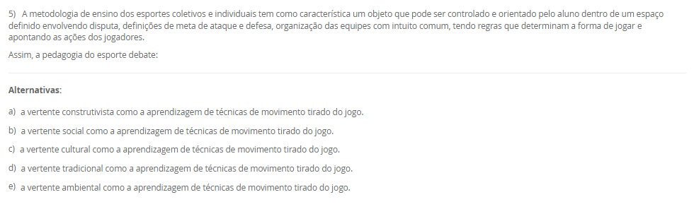 1) O esporte é um fenômeno tão complexo e possui uma multiplicidade de modalidades com características bem distintas.
Leia e analise a descrição abaixo:
"De acordo com a Base Nacional Comum Curricular, compreende-se este tipo de esporte como práticas cujo objetivo está relacionado ao arremesso ou ao lançamento de algum objeto, no qual busca-se acertar um alvo específico que pode estar estático ou em movimento"
Sobre a classificação dos esportes, assinale a alternativa correta em relação ao conceito acima apresentado:
________________________________________
Alternativas:
•	a) Contato.
•	b) Invasão.
•	c) Marca.
•	d) Precisão.
•	e) Técnico-combinatório.
2) Ao abordar as metodologias para ensino dos elementos técnico-esportivos, compreende-se a existência de paradigmas conceituais e de aplicação no processo de ensino-aprendizagem no cenário esportivo.
Sobre os métodos de ensino, leia a descrição abaixo:
"Compreende a divisão das ações em fases relativamente independentes, onde a aprendizagem é realizada de maneira autônoma, com a conexão dessas ações fora das condições do jogo".
Sobre os métodos de ensino, assinale a alternativa correta em relação a descrição acima apresentada:
________________________________________
Alternativas:
•	a) Método Global.
•	b) Método Individual.
•	c) Método Analítico ou parcial.
•	d) Método Misto.
•	e) Método Coletivo
3) Para que possamos compreender as características das ações técnicas nos diferentes cenários esportivos, é necessário compreender que os aspectos táticos estão diretamente relacionados ao esporte e que são fundamentais para as tomadas de decisão em situações de disputa.
Sobre a técnica e a tática, analise as afirmativas abaixo:
I – A tática pode ser compreendida como alternativas de decisão, ou planos de ação que permitem resolver situações de jogo frente a um ou mais adversários, na busca pelo sucesso esportivo.
lI - Pode-se compreender que as características das ações técnicas buscam interpretar no tempo, no espaço e na situação o meio instrumental de operação mais adequado na solução de um determinado problema motor.
III - a ação técnica está vinculada à situação de jogo em que exige tomada de decisão e essas ações podem variar de acordo comas características da prática: individual ou coletiva.
Considerando o contexto apresentado, é correto o que se afirma em:
________________________________________
Alternativas:
•	a) I e III, apenas.
•	b) II e III, apenas.
•	c) I e II, apenas.
•	d) III, apenas.
•	e) I, II e III.
4) Os esportes com rede divisória ou muro/parede de rebote são modalidades nas quais se arremessa, lança ou se bate na bola ou peteca em direção à quadra adversária.
Sobre os esportes com rede divisória ou muro/parede de rebote, analise as afirmativas abaixo:
I – O objetivo de arremessar/lançar/rebater a bola ao lado adversário é que não consiga devolvê-la, ou a devolva fora do campo adversário ou pelo menos tenha dificuldades para devolvê-la.
II - Uma característica comum desses esportes é que sempre se joga interceptando (defesa) a trajetória da bola, disco ou da peteca ao mesmo tempo em que se tenta jogá-la para o lado do adversário (ataque).
III – Voleibol, tênis de mesa, peteca e vôlei de praia, são exemplos de esporte de rede.
Considerando o contexto apresentado, é correto o que se afirma em: 
________________________________________
Alternativas:
•	a) I e III, apenas.
•	b) II e III, apenas.
•	c) I e II, apenas.
•	d) III, apenas.
•	e) I, II e III.
5) A metodologia de ensino dos esportes coletivos e individuais tem como característica um objeto que pode ser controlado e orientado pelo aluno dentro de um espaço definido envolvendo disputa, definições de meta de ataque e defesa, organização das equipes com intuito comum, tendo regras que determinam a forma de jogar e apontando as ações dos jogadores.
Assim, a pedagogia do esporte debate:
________________________________________
Alternativas:
•	a) a vertente construtivista como a aprendizagem de técnicas de movimento tirado do jogo.
•	b) a vertente social como a aprendizagem de técnicas de movimento tirado do jogo.
•	c) a vertente cultural como a aprendizagem de técnicas de movimento tirado do jogo.
•	d) a vertente tradicional como a aprendizagem de técnicas de movimento tirado do jogo.
•	e) a vertente ambiental como a aprendizagem de técnicas de movimento tirado do jogo.

