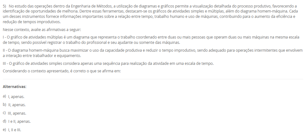 1) A organização do trabalho pode ser compreendida como uma forma de estruturar as atividades produtivas, definindo o conteúdo e as interações entre os diferentes cargos de uma empresa. Seu objetivo é atender simultaneamente aos requisitos organizacionais, tecnológicos, sociais e individuais dos ocupantes dos cargos. Dessa forma, a organização do trabalho assume tanto uma função técnica quanto uma função social. Basicamente, encontramos três linhas teóricas sobre a organização do trabalho: racionalização da tarefa do grupo, enriquecimento dos cargos e grupos semiautônomos.
Portanto, em relação as três linhas teóricas, avalie as afirmativas a seguir:
I – A racionalização da tarefa do grupo não significa apenas a divisão das tarefas para a execução de um trabalho em uma linha de produção, mas também está relacionado com os níveis superiores da hierarquia de uma organização que tem como maior referência o sistema Fordista de produção desenvolvido por Henry Ford.
II – O enriquecimento de cargos proporciona aumento da diversidade das tarefas e leva o ocupante a uma gradual delegação de responsabilidade.
III - Os grupos semiautônomos são compostos por trabalhadores que executam as tarefas de forma cooperada, que são estabelecidas pelo grupo sem uma predefinição das funções de forma oficial pela empresa, contemplando tanto o aspecto social como técnico do trabalho.
Considerando o contexto apresentado, é correto o que se afirma em:
________________________________________
Alternativas:
•	a) I, apenas.
•	b) II, apenas.
•	c) III, apenas.
•	d) I e II, apenas.
•	e) I, II e III.
2) Os sistemas de tempos predeterminados foram desenvolvidos como uma alternativa à cronometragem direta, permitindo definir tempos padrão para micromovimentos com base na natureza da tarefa e nas condições de execução. Entre esses sistemas, destaca-se o Methods Time Measurement (MTM), que se tornou uma ferramenta amplamente adotada para o planejamento e análise de tarefas humanas. Sua aplicação contribui para a padronização de métodos, desenvolvimento de instruções de trabalho e melhoria das condições ergonômicas.
Em relação aos tempos predeterminados, avalie as afirmativas a seguir:
I - O MTM classifica micromovimentos executados pelo operador e associa a cada tipo de movimento um tempo padrão, definido com base na distância e no grau de dificuldade de execução.
II - O uso de tempos predeterminados é limitado ao ambiente industrial de produção em série, pois exige repetitividade elevada para aplicação eficaz.
III - A aplicação dos tempos predeterminados contribui para a redução do esforço físico, melhora o conforto do operador e promove relações mais positivas entre supervisores e equipe.
Considerando o contexto apresentado, é correto o que se afirma em:
________________________________________
Alternativas:
•	a) I, apenas.
•	b) II, apenas.
•	c) III, apenas.
•	d) I e III, apenas.
•	e) II e III, apenas.
3) Em toda e qualquer empresa existem problemas que precisam de soluções. Logo, as ferramentas ciclo PDCA e o MASP, auxiliam na resolução dos problemas. Sendo assim, uma das etapas do Planejamento (Plan) do ciclo PDCA é o desenvolvimento de um Plano de ação.
Portanto, assinale a alternativa que contém corretamente a característica do Plano de Ação na aplicação do ciclo PDCA com o MASP.
________________________________________
Alternativas:
•	a) é a elaboração de uma estratégia capaz de solucionar definitivamente as causas fundamentais do problema e não combater apenas seus efeitos.
•	b) é a execução daquilo que foi planejado nas etapas anteriores.
•	c) é a verificação dos resultados obtidos após a implementação das melhorias, logo, deve-se comparar os resultados anteriores com os resultados atuais.
•	d) uma vez atingidos os resultados planejados, agora se faz a padronização do processo com as ações corretivas devidamente documentadas e comunicadas a todos os envolvidos.
•	e) é o encerramento do ciclo MASP em que ocorre a revisão do processo, que servirá de base para problemas similares ou utilizados no futuro.
4) O processo produtivo consiste em uma sequência organizada de atividades que transforma insumos em produtos ou serviços, por meio da utilização de mão de obra, máquinas, materiais e métodos específicos. A forma como esse processo se organiza pode variar conforme as características do produto e as exigências do mercado, permitindo sua classificação em diferentes tipos. Logo, o parágrafo a seguir descreve a características de um tipo de processo:
"esse processo, também conhecido como celular ou jobbing, é aplicado quando temos o processamento de muitos produtos em pequenos lotes, ou seja, alta variedade e baixa quantidade, e seu processamento é realizado em células onde os recursos utilizados são compartilhados entre si."
As características acima se referem a qual tipo de processo? Assinale a alternativa correta.
________________________________________
Alternativas:
•	a) Processo por projeto.
•	b) Processo por tarefa.
•	c) Processo em lotes.
•	d) Processo em linha.
•	e) Processo em fluxo contínuo.
5) No estudo das operações dentro da Engenharia de Métodos, a utilização de diagramas e gráficos permite a visualização detalhada do processo produtivo, favorecendo a identificação de oportunidades de melhoria. Dentre essas ferramentas, destacam-se os gráficos de atividades simples e múltiplas, além do diagrama homem-máquina. Cada um desses instrumentos fornece informações importantes sobre a relação entre tempo, trabalho humano e uso de máquinas, contribuindo para o aumento da eficiência e redução de tempos improdutivos.
Nesse contexto, avalie as afirmativas a seguir:
I - O gráfico de atividades múltiplas é um diagrama que representa o trabalho coordenado entre duas ou mais pessoas que operam duas ou mais máquinas na mesma escala de tempo, sendo possível registrar o trabalho do profissional e seu ajudante ou somente das máquinas.
II - O diagrama homem-máquina busca maximizar o uso da capacidade produtiva e reduzir o tempo improdutivo, sendo adequado para operações intermitentes que envolvem a interação entre trabalhador e equipamento.
III - O gráfico de atividades simples considera apenas uma sequência para realização da atividade em uma escala de tempo.
Considerando o contexto apresentado, é correto o que se afirma em:
________________________________________
Alternativas:
•	a) I, apenas.
•	b) II, apenas.
•	c) III, apenas.
•	d) I e II, apenas.
•	e) I, II e III.

