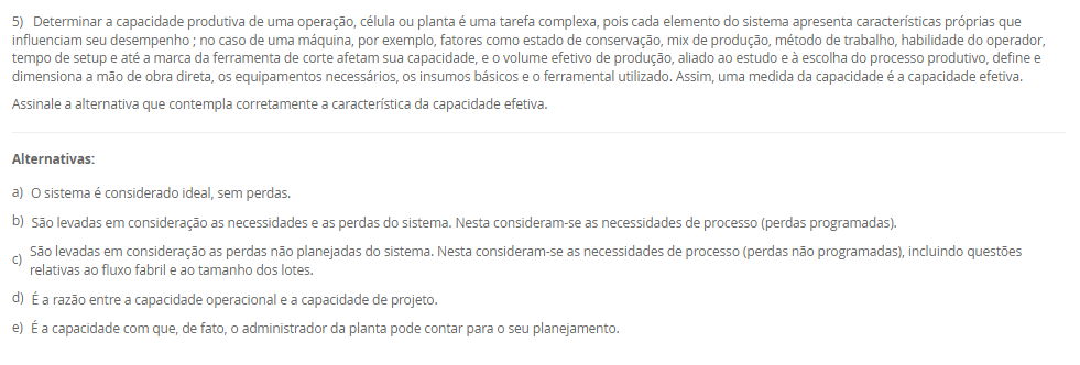 1) A estratégia de produção e operações (EPO) é essencial para qualquer empresa que deseja se destacar no mercado. Ela funciona como uma ponte entre o que a organização deseja alcançar no longo prazo e o que suas operações podem entregar no dia a dia. Quando falamos de operações, há cinco objetivos principais de desempenho da produção que toda empresa deve equilibrar: Custo, qualidade, flexibilidade, confiabilidade e velocidade.
Portanto, associe os objetivos de desempenho, relacionados na Coluna 1, com suas respectivas características, relacionadas na Coluna 2:
Coluna 1:
1 – Custo.
2 – Qualidade.
3 – Flexibilidade.
4 – Confiabilidade.
5 – Velocidade.
Coluna 2:
A – como produzir de forma eficiente para oferecer preços competitivos.
B – garantir que os produtos atendam ou superem as expectativas dos clientes.
C – conseguir adaptar a produção a diferentes demandas ou personalizações.
D – cumprir prazos e garantir que os clientes recebam o que esperam, na hora certa.
E – entregar produtos de forma rápida e eficiente.
Assinale a alternativa que contempla a associação correta.
________________________________________
Alternativas:
•	a) 1-A; 2-B; 3-C; 4-D; 5-E.
•	b) 1-B; 2-C; 3-D; 4-E; 5-A.
•	c) 1-C; 2-D; 3-E; 4-A; 5-B.
•	d) 1-D; 2-E; 3-A; 4-B; 5-C.
•	e) 1-E; 2-D; 3-C; 4-B; 5-A.
2) O ambiente de produção ou operações, onde o trabalho realmente acontece, deriva diretamente da estratégia escolhida pela empresa nessa área. Conforme o modo de interação estabelecido com os clientes, a organização pode estruturar seu sistema produtivo de diferentes maneiras, adotando o ambiente de produção mais adequado ao tipo de relação e às demandas do consumidor. Logo, uma classificação dos ambientes de produção é Make-to-Stock (MTS, produção para estoque).
Em relação a produção para estoque (MTS), avalie as afirmativas a seguir:
I – Ambiente no qual os produtos são planejados e produzidos antes do recebimento do pedido.
II – Os produtos são padronizados com base em previsões de demanda sem customização.
III - Apresenta alto volume de estoque de produtos acabados.
Considerando o contexto apresentado, é correto o que se afirma em:
________________________________________
Alternativas:
•	a) I, apenas.
•	b) I e II, apenas.
•	c) I e III, apenas.
•	d) II e III, apenas.
•	e) I, II e III.
3) Uma indústria de componentes automotivos opera 9 horas por dia e precisa atender a uma demanda diária de 360 unidades de um item estratégico. O gestor deseja calcular o Takt Time para ajustar o ritmo de produção ao consumo do cliente.
Sabe-se que, desse total de horas de trabalho, 45 minutos são destinados a pausas, reuniões rápidas e ajustes de máquina.
Com base nessas informações, qual deve ser o Takt Time (em segundos) para atender à demanda diária?
________________________________________
Alternativas:
•	a) 55,5 segundos
•	b) 65,5 segundos
•	c) 75,5 segundos
•	d) 82,5 segundos
•	e) 90,5 segundos
4) O Planejamento e Controle da Produção (PCP) funciona como um sistema que coordena os recursos produtivos, garantindo que as atividades ocorram na sequência adequada para atender às necessidades do cliente. Essa coordenação envolve planejar o uso dos recursos, executar o que foi definido e monitorar constantemente o processo para corrigir possíveis desvios. Sem essa organização, a empresa pode enfrentar atrasos, estoques desbalanceados e queda na qualidade, comprometendo sua competitividade.
Com base no papel desempenhado pelo PCP dentro das organizações, assinale a alternativa que apresenta corretamente uma função desse sistema.
________________________________________
Alternativas:
•	a) Garantir que a produção atenda à demanda dos clientes de forma eficiente, sem excessos ou faltas de produtos.
•	b) Desenvolver campanhas de marketing para ampliar a visibilidade da marca no mercado.
•	c) Realizar apenas o controle final da qualidade, após o produto já ter sido concluído.
•	d) Realizar a seleção, contratação e treinamento de novos colaboradores.
•	e) Definir políticas de vendas e estratégias comerciais.
5) Determinar a capacidade produtiva de uma operação, célula ou planta é uma tarefa complexa, pois cada elemento do sistema apresenta características próprias que influenciam seu desempenho ; no caso de uma máquina, por exemplo, fatores como estado de conservação, mix de produção, método de trabalho, habilidade do operador, tempo de setup e até a marca da ferramenta de corte afetam sua capacidade, e o volume efetivo de produção, aliado ao estudo e à escolha do processo produtivo, define e dimensiona a mão de obra direta, os equipamentos necessários, os insumos básicos e o ferramental utilizado. Assim, uma medida da capacidade é a capacidade efetiva.
Assinale a alternativa que contempla corretamente a característica da capacidade efetiva.
________________________________________
Alternativas:
•	a) O sistema é considerado ideal, sem perdas.
•	b) São levadas em consideração as necessidades e as perdas do sistema. Nesta consideram-se as necessidades de processo (perdas programadas).
•	c) São levadas em consideração as perdas não planejadas do sistema. Nesta consideram-se as necessidades de processo (perdas não programadas), incluindo questões relativas ao fluxo fabril e ao tamanho dos lotes.
•	d) É a razão entre a capacidade operacional e a capacidade de projeto.
•	e) É a capacidade com que, de fato, o administrador da planta pode contar para o seu planejamento.

