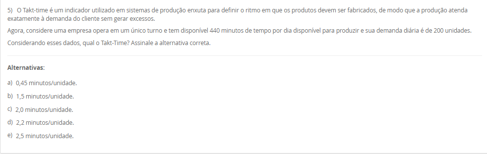 1) Na aplicação da técnica Heijunka, a demanda do cliente é atendida por meio de lotes menores, ou seja, a empresa precisa ter a capacidade de mudar de um produto para outro de forma rápida. Ter velocidade na alternância entre cada produto é fundamental para o Heijunka, e é por isso que muitas empresas preferem seguir no modelo tradicional, pois quanto mais paradas de linhas, menos se produz. Diante disso, para que a empresa consiga ter um bom nivelamento, ela precisa de um bom tempo de setup e de trabalho padronizado.
Assinale a alternativa que contém corretamente o conceito de "Setup".
________________________________________
Alternativas:
•	a) Setup é o tempo gasto na movimentação de materiais entre setores da empresa, sem envolver alterações nas máquinas ou nos processos produtivos.
•	b) Setup é o processo de inspeção final do produto acabado, garantindo que ele atenda aos padrões de qualidade estabelecidos.
•	c) Setup é o processo de mudança da produção de um item para outro em uma mesma máquina ou equipamento que exija troca de ferramentas e ajustes.
•	d) Setup é o período destinado à manutenção preventiva das máquinas, realizado em intervalos planejados para evitar falhas no processo produtivo.
•	e) Setup é o conjunto de atividades administrativas voltadas ao planejamento e controle da produção, como emissão de ordens e registros de operação.
2) Planejamento de capacidade é uma atividade crítica desenvolvida paralelamente ao planejamento de materiais. Sem a provisão da capacidade necessária ou a identificação da existência de excesso de capacidade, não podemos obter todos os benefícios de um sistema de planejamento MRP II.
Nesse sentido, associe os tipos de planejamento de capacidade, relacionados na Coluna 1, com suas respectivas especificidades, relacionadas na Coluna 2:
Coluna 1:
1 – RRP (resource requirements planning)
2 – RCCP (rough cut capacity planning)
3 – CRP (capacity requirements planning)
Coluna 2:
A – Esse é o planejamento de capacidade de longo prazo, no nível do S&OP, pois esse planejamento normalmente não é tratado em separado, estando inserido no planejamento de vendas e operações (S&OP).
B – Esse é o planejamento de médio prazo, no nível do planejamento-mestre da produção. Seu principal objetivo é garantir que o plano-mestre (MPS) seja ao menos "aproximadamente viável" em termos de capacidade, permitindo um cálculo rápido, ainda que grosseiro.
C – Esse é o planejamento de curto prazo, no nível do MRP, sendo feito com base no plano de materiais detalhado, ou seja, considerando as sugestões do MRP de o que, quanto e quando produzir.
Portanto, assinale a alternativa que contempla corretamente a associação das colunas.
________________________________________
Alternativas:
•	a) 1-A; 2-B; 3-C.
•	b) 1-A; 2-C; 3-B.
•	c) 1-B; 2-A; 3-C.
•	d) 1-B; 2-C; 3-A.
•	e) 1-C; 2-B; 3-A.
3) Existem duas formas básicas para se executar a função de programação da produção: a programação empurrada e a programação puxada. A decisão de qual sistema de programação empregar, e o modelo de controle para tal, passa pela análise de dois pontos fundamentais interligados: um é a característica da demanda e outro é o tipo de sistema produtivo montado para atender a essa demanda.
Em relação a programação empurrada e puxada, avalie as afirmativas a seguir:
I – Em termos de planejamento, na programação empurrada típica as necessidades de compras e produção são obtidas inicialmente a partir da inclusão da previsão da demanda dos diferentes produtos acabados no planejamento-mestre da produção (PMP), que em sua rotina gera as necessidades de produtos acabados (PA) no tempo.
II – A programação é chamada de empurrada porque cada posto de trabalho fornecedor, ao concluir uma ordem desse conjunto, está autorizado a "empurrar" a mesma para o posto cliente seguinte, independentemente do que esteja acontecendo nos postos subsequentes, e pegar a próxima ordem da lista para nova execução
III – A programação é chamada de "puxada" porque quem autoriza a produção é o cliente (interno ou externo), que, ao retirar suas necessidades imediatas do supermercado, puxa um novo lote do fornecedor.
Considerando o contexto apresentado, é correto o que se afirma em:
________________________________________
Alternativas:
•	a) I, apenas.
•	b) II, apenas.
•	c) I e II, apenas.
•	d) I e III, apenas.
•	e) I, II e III.
4) A manufatura enxuta é uma filosofia de gestão da produção que busca eliminar desperdícios e maximizar o valor entregue ao cliente, mantendo o foco na melhoria contínua dos processos. Para isso, a manufatura enxuta utiliza técnicas e ferramentas para atingir seus objetivos.
Sendo assim, associe as técnicas da manufatura enxuta, relacionadas na Coluna 1, com suas respectivas características, relacionadas na Coluna 2.
Coluna 1:
1 – Kanban.
2 – Andon.
3 – Heijunka.
4 – Jidoka.
5 – Poka-Yoke.
Coluna 2:
A – sistema de controle visual que utiliza cartões ou sinais para autorizar a produção ou movimentação de materiais apenas quando necessário
B – sistema de sinalização visual que permite que os trabalhadores solicitem ajuda ou comuniquem problemas de qualidade ou de processo imediatamente.
C – sistema de nivelamento de produção que equilibra a produção ao longo do tempo para evitar picos e vales, mantendo a constância
D – conceito que enfatiza a automação com um toque humano, em que as máquinas são projetadas para detectar anomalias e parar automaticamente a produção para evitar a criação de produtos defeituosos
E – dispositivos à prova de erros projetados para evitar erros humanos ou defeitos de produção.
Assinale a alternativa que contém corretamente a associação das colunas.
________________________________________
Alternativas:
•	a) 1-A; 2-B; 3-C; 4-D; 5-E.
•	b) 1-B; 2-E; 3-D; 4-C; 5-A.
•	c) 1-C; 2-D; 3-A; 4-E; 5-B.
•	d) 1-D; 2-A; 3-E; 4-B; 5-C.
•	e) 1-E; 2-C; 3-B; 4-A; 5-D.
5) O Takt-time é um indicador utilizado em sistemas de produção enxuta para definir o ritmo em que os produtos devem ser fabricados, de modo que a produção atenda exatamente à demanda do cliente sem gerar excessos.
Agora, considere uma empresa opera em um único turno e tem disponível 440 minutos de tempo por dia disponível para produzir e sua demanda diária é de 200 unidades.
Considerando esses dados, qual o Takt-Time? Assinale a alternativa correta.
________________________________________
Alternativas:
•	a) 0,45 minutos/unidade.
•	b) 1,5 minutos/unidade.
•	c) 2,0 minutos/unidade.
•	d) 2,2 minutos/unidade.
•	e) 2,5 minutos/unidade.

