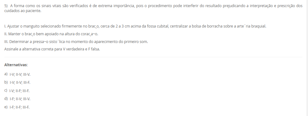 1) Carlos vem de um família toda envolvida com a enfermagem, sua tataravó era índia e curandeira da tribo, sua avó casou com um português e passou a cuidar das gestantes do vilarejo utilizando as técnicas que aprendeu na tribo. Sua mãe estudou para auxiliar e técnica de enfermagem após desistir de ser freira, mas no convento tinha uma visão bem religiosa do cuidado e da doação e vocação ao se colocar a disposição do próximo.
Carlos, contudo, ao ingressar na graduação da enfermagem estudou sobre a evolução do cuidado, conheceu a visão holística do cuidado, a evolução das teorias de enfermagem embasando a assistência de maneira científica e hoje ele entende que o cuidar não é apenas vocacional, mas desenvolvido.
 A história de Carlos poderia ser facilmente confundida com a evolução______.
Assinale a alternativa que preenche corretamente a lacuna.
________________________________________
Alternativas:
•	a) de Florence Nightingale.
•	b) do cuidado da Enfermagem.
•	c) dos Processos de Enfermagem.
•	d) das Teorias de Enfermagem.
•	e) do Brasil.
2) I. A vulnerabilidade é definida como aquilo que experimentamos em momentos de incerteza, risco e exposição. Ela nos deixa ansiosos e com medo. O problema, segundo Brené Brown, é quando evitamos situações e relações porque provocarão esse sentimento.
          Porque
 II. Comumente os pacientes encontram-se em situações de vulnerabilidade e mesmo que queiram evitar, muitas vezes é impossível. É função do enfermeiro compreender esse sentimento e respeitar, auxiliando o paciente a sentir-se seguro por meio da assistência de qualidade e fundamentada na ciência e nas expectativas do cliente.
Assinale a alternativa correta sobre as asserções:
________________________________________
Alternativas:
•	a) As asserções I e II são verdadeira e II justifica a I.
•	b) As asserções I e II são verdadeiras e a II não justifica a I.
•	c) A asserção I é verdadeira e a II é falsa.
•	d) A asserção II é verdadeira e a I é falsa.
•	e) As asserções I e II são falsas.
3) Mario é enfermeiro da educação continuada de um hospital privado de grande porte, durante um treinamento para colaboradores recém admitidos ele estava explicando sobre a correlação da qualidade da assistência com a expectativa do paciente. E em paralelo a isso, traçou uma explicação sobre a teoria da enfermagem utilizada pelo hospital em questão que era a Teoria das Necessidades Humanas Básicas de Wanda Horta.
 Dessa forma, Mario concluiu que os objetivos daquele treinamento eram para:
 I. Promover sensibilização no profissionais sobre a importância da atender a expectativa do cliente.
II. Promover bem-estar ao paciente atendendo suas necessidades humanas básicas.
III. Não banalizar os cuidados de higiene como o banho.
Assinale a alternativa correta para V verdadeira e F falsa.
________________________________________
Alternativas:
•	a) I-V; II-V; III-V.
•	b) I-V; II-V; III-F.
•	c) I-V; II-F; III-F.
•	d) I-F, II-F; III-F.
•	e) I-F; II-V; III-F.
4) Carlos é técnico de enfermagem na unidade de internação mista de um hospital público de pequeno porte. Recentemente ele recebeu a orientação da educação continuada do hospital que deveria colocar os dados dos sinais vitais na tabela de valores e registrar as ações na _____[1]_____. Assim como deveria checar as __[2]__ médicas e de enfermagem. Já a enfermeira do setor, Joana, recebeu a orientação que deveria fazer essas interpretações das anotações na sua __[3]__.
Assinale a alternativa que representa corretamente as lacunas 1,2 e 3, respectivamente:
________________________________________
Alternativas:
•	a) 1-prontuário; 2-ordens; 3-prescrição de enfermagem.
•	b) 1-prontuário; 2-anotações de enfermagem; 3-prescrição de enfermagem.
•	c) 1-anotação de enfermagem; 2-prescrições; 3-evolução de enfermagem.
•	d) 1-anotação de enfermagem; 2-evoluções; 3-prescrição de enfermagem.
•	e) 1-prescrição de enfermagem; 2-anotações; 3-evolução de enfermagem.
5) A forma como os sinais vitais são verificados é de extrema importância, pois o procedimento pode interferir do resultado prejudicando a interpretação e prescrição dos cuidados ao paciente.
I. Ajustar o manguito selecionado firmemente no braço, cerca de 2 a 3 cm acima da fossa cubital, centralizar a bolsa de borracha sobre a artéria braquial.
II. Manter o braço bem apoiado na altura do coração.
III. Determinar a pressão sistólica no momento do aparecimento do primeiro som.
Assinale a alternativa correta para V verdadeira e F falsa.
________________________________________
Alternativas:
•	a) I-V; II-V; III-V.
•	b) I-V; II-V; III-F.
•	c) I-V; II-F; III-F.
•	d) I-F; II-V; III-V.
•	e) I-F; II-F; III-F.

