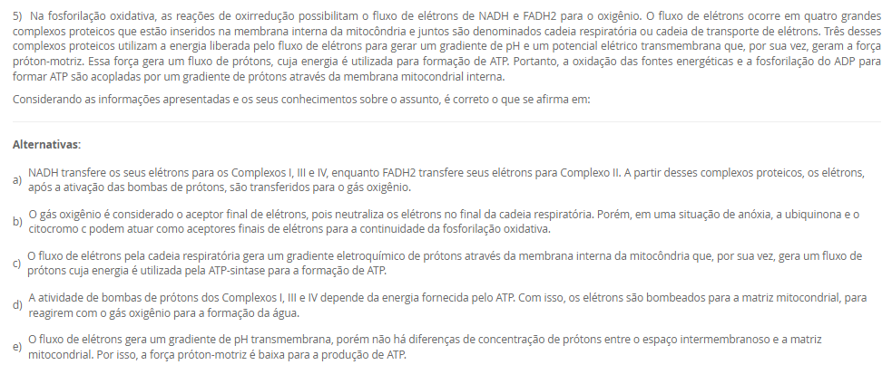 1) O paciente J.S.C., 56 anos, está internado na UTI após complicações com o infarto agudo do miocárdio. Como se encontra intubado e sob ventilação mecânica, é necessário acompanhar os parâmetros ventilatórios e químicos do paciente. Para isso, amostras de sangue arterial são coletadas e analisadas no exame de gasometria. No último exame, os resultados foram pH = 7,27; pCO2 = 18 mmHg; pO2 = 81 mmHg; sO2 = 95%; [HCO3-] = 8 mM.
Baseado nos resultados do último exame de gasometria do paciente J.S.C., assinale a alternativa correta.
________________________________________
Alternativas:
•	a) O paciente J.S.C. apresenta um quadro de alcalemia, em um processo de alcalose metabólica, pois a produção de ácido láctico durante o infarto agudo do miocárdio induziu uma produção excessiva de íon bicarbonato.
•	b) Devido à acidemia e à hipocapnia, a equipe interpretou o quadro do paciente como acidose respiratória. Para corrigir esse desequilíbrio ácido-base, a frequência respiratória do paciente foi reduzida para aumentar a pCO2.
•	c) A equipe interpretou os resultados da gasometria como um processo de alcalose respiratória, pois o paciente apresenta reduções da pCO2 e da concentração plasmática de íons bicarbonato.
•	d) Com o infarto agudo do miocárdio, houve um consumo do CO2 para neutralizar o excesso de ácido láctico produzido pelo miocárdio em anóxia. Por isso, a redução de pCO2 presente na gasometria.
•	e) Baseando-se nos resultados da gasometria, a equipe interpretou que o paciente apresentava um quadro de acidose metabólica, como pode ser visto pelas reduções da pCO2 e da [HCO3-].
2) As proteínas são polímeros lineares construídos a partir de unidades monoméricas chamadas de aminoácidos, os quais são unidos ponta a ponta. A sequência dos aminoácidos ligados uns aos outros é chamada de estrutura primária. De maneira notável, as proteínas se dobram espontaneamente em estruturas tridimensionais, determinadas pela sequência de aminoácidos no polímero proteico. A estrutura tridimensional formada pelas pontes de hidrogênio entre os aminoácidos próximos uns dos outros é chamada de estrutura secundária, enquanto a estrutura terciária é formada por interações de longa distância entre os aminoácidos. A função da proteína depende diretamente desta estrutura tridimensional. Portanto, as proteínas são a personificação da transição de um mundo unidimensional de sequências para um mundo tridimensional de moléculas capazes de realizar diversas funções. Muitas proteínas têm estruturas quaternárias, em que a proteína funcional é composta por várias cadeias polipeptídicas.
Considerando o texto da questão, analise as seguintes afirmativas:
I - A estrutura primária não determina o padrão de dobramento da proteína.
II - Nas estruturas terciária e quaternária, as proteínas são funcionais.
III - A estrutura tridimensional independe das interações entre os aminoácidos.
Considerando as informações apresentadas, é correto o que se afirma em:
________________________________________
Alternativas:
•	a) I, apenas.
•	b) II, apenas.
•	c) III, apenas.
•	d) I e III, apenas.
•	e) I, II e III.
3) Os monossacarídeos ou açúcares simples são as menores unidades de açúcar que não podem ser hidrolisadas em carboidratos mais simples. Os monossacarídeos, compostos de função orgânica mista, são constituídos por um esqueleto carbônico de 3 a 7 carbonos. A seguir, uma ilustração da estrutura de dois monossacarídeos. 
Fonte: elaborado pelo autor.
Com base nas informações do texto e da figura, além dos seus conhecimentos sobre o assunto, assinale a alternativa correta.
________________________________________
Alternativas:
•	a) O monossacarídeo A tem 5 átomos de carbono no esqueleto carbônico e o grupo químico aldoxila. Por isso, o monossacarídeo A é classificado como pentose e aldose.
•	b) O monossacarídeo B possui 6 carbonos na sua estrutura carbônica e a função orgânica é aldeído. Por isso, o monossacarídeo B é classificado como hexose e aldose.
•	c) O monossacarídeo A e o monossacarídeo B são hexoses, porém o primeiro é uma aldose, enquanto o segundo é uma cetose.
•	d) O grupo químico destacado pelo círculo no monossacarídeo A é uma carboxila, por isso, esse açúcar é ácido, um tipo modificado encontrado nos glicosaminoglicanos.
•	e) O monossacarídeo A e o monossacarídeo B são hexoses, porém o primeiro é uma cetose, enquanto o segundo é uma aldose.
4) Após a fosforilação da glicose, em uma reação catalisada pela enzima hexocinase, a glicose-6-fosfato pode ser utilizada por várias vias metabólicas, como a glicogênese, a oxidação pela via da pentose-fosfato e oxidação pela glicólise. Esta última é a primeira etapa da oxidação completa da glicose para a produção de energia, sendo as duas outras etapas, a oxidação do piruvato e o ciclo do ácido cítrico. A glicólise tem duas fases, a preparatória e de pagamento.
 Em relação à glicólise, avalie as seguintes asserções e a relação proposta entre elas.
 I. A glicólise é um conjunto de reações químicas que ocorre apenas nas células eucarióticas e em condições exclusivamente aeróbicas. Na fase preparatória da glicólise, são formadas duas moléculas de ATP, além dos elétrons resultantes da oxidação que são transferidos para formar NADPH. Na fase de pagamento, ocorre gasto de energia para clivagem da glicose para formação de duas moléculas de piruvato.
 PORQUE
 II. As reações químicas da glicólise ocorrem no citosol, não necessitando das mitocôndrias nem de oxigênio, por isso essa via metabólica é encontrada em todos os seres vivos, de bactérias aos seres humanos. Na fase preparatória, são usadas duas moléculas de ATP para fosforilação e, portanto, há gasto de energia. Na fase de pagamento, ocorrem a formação de ATP e a transferência de elétrons para NAD+ para formação de NADH.
A respeito dessas asserções, assinale a alternativa correta.
________________________________________
Alternativas:
•	a) As asserções I e II são proposições verdadeiras, mas II não justifica a I.
•	b) As asserções I e II são proposições verdadeiras e a II justifica a I.
•	c) A asserção I é uma proposição falsa e a II, verdadeira.
•	d) A asserção I é uma proposição verdadeira e a II, falsa.
•	e) As asserções I e II são proposições falsas.
5) Na fosforilação oxidativa, as reações de oxirredução possibilitam o fluxo de elétrons de NADH e FADH2 para o oxigênio. O fluxo de elétrons ocorre em quatro grandes complexos proteicos que estão inseridos na membrana interna da mitocôndria e juntos são denominados cadeia respiratória ou cadeia de transporte de elétrons. Três desses complexos proteicos utilizam a energia liberada pelo fluxo de elétrons para gerar um gradiente de pH e um potencial elétrico transmembrana que, por sua vez, geram a força próton-motriz. Essa força gera um fluxo de prótons, cuja energia é utilizada para formação de ATP. Portanto, a oxidação das fontes energéticas e a fosforilação do ADP para formar ATP são acopladas por um gradiente de prótons através da membrana mitocondrial interna.
Considerando as informações apresentadas e os seus conhecimentos sobre o assunto, é correto o que se afirma em:
________________________________________
Alternativas:
•	a) NADH transfere os seus elétrons para os Complexos I, III e IV, enquanto FADH2 transfere seus elétrons para Complexo II. A partir desses complexos proteicos, os elétrons, após a ativação das bombas de prótons, são transferidos para o gás oxigênio.
•	b) O gás oxigênio é considerado o aceptor final de elétrons, pois neutraliza os elétrons no final da cadeia respiratória. Porém, em uma situação de anóxia, a ubiquinona e o citocromo c podem atuar como aceptores finais de elétrons para a continuidade da fosforilação oxidativa.
•	c) O fluxo de elétrons pela cadeia respiratória gera um gradiente eletroquímico de prótons através da membrana interna da mitocôndria que, por sua vez, gera um fluxo de prótons cuja energia é utilizada pela ATP-sintase para a formação de ATP.
•	d) A atividade de bombas de prótons dos Complexos I, III e IV depende da energia fornecida pelo ATP. Com isso, os elétrons são bombeados para a matriz mitocondrial, para reagirem com o gás oxigênio para a formação da água.
•	e) O fluxo de elétrons gera um gradiente de pH transmembrana, porém não há diferenças de concentração de prótons entre o espaço intermembranoso e a matriz mitocondrial. Por isso, a força próton-motriz é baixa para a produção de ATP.

