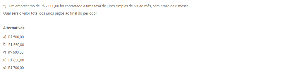 1) O sistema de amortização é um método de pagamento de um empréstimo ou dívida ao longo do tempo, por meio de parcelas periódicas. O objetivo é diminuir o tempo do financiamento ou pagar a dívida. Logo, um método conhecido e utilizado é o Sistema de Prestação Constante (SPC).
Portanto, em relação ao Sistema de Prestação Constante (SPC), avalie as afirmativas a seguir:
I - No SPC, as prestações são constantes ao longo do período.
II - No SPC, o valor da prestação é reduzido a cada período devido ao decréscimo dos juros, o que torna o saldo devedor residual constante ao longo do financiamento.
III - No SPC, a parcela de juros é calculada com base no saldo devedor do início de cada período, e a amortização corresponde à diferença entre a prestação constante e o valor dos juros do período.
Considerando o contexto apresentado, é correto o que se afirma em:
________________________________________
Alternativas:
•	a) I, apenas.
•	b) I e II, apenas.
•	c) I e III, apenas.
•	d) II e III, apenas.
•	e) I, II e III.
2) Um investidor aplicou R$ 1.500,00 em um fundo de investimento que rende juros compostos a uma taxa 10% ao ano.
Qual será o montante final ao final de 2 anos?
Equação para cálculo dos juros compostos:
M = C x (1 + i)t
Em que:
M = Montante;
C = Capital;
i = taxa;
t = período;
________________________________________
Alternativas:
•	a) R$ 1.650,00
•	b) R$ 1.750,00
•	c) R$ 1.815,00
•	d) R$ 1.880,00
•	e) R$ 1.900,00
3) Sabendo que os Custos diretos podem ser alocados de forma direta aos produtos ou serviços, considere os gastos a seguir:
- Matéria-prima: R$ 10.000,00.
- Mao de obra direta: R$ 15.000,00.
- Material de embalagem: R$ 5.000,00.
- Aluguel da fábrica: R$ 28.000,00.
- Gastos com limpeza e manutenção da fábrica: R$ 12.000,00.
Portanto, assinale a alternativa que contém corretamente o valor total dos CUSTOS DIRETOS.
________________________________________
Alternativas:
•	a) R$ 30.000,00.
•	b) R$ 15.000,00.
•	c) R$ 40.000,00.
•	d) R$ 20.000,00.
•	e) R$ 25.000,00.
4) Na terminologia contábil os custos são os recursos consumidos ao longo do processo de produção ou prestação de serviço de forma parcial ou total. Logo, os custos podem ser classificados em custos fixos e custos variáveis.
Em relação aos custos diretos e indiretos, avalie as afirmativas a seguir:
I - Os custos fixos são entendidos como aqueles que não oscilam por um determinado período de tempo em função do volume de produção.
II – Os custos variáveis estão em função do volume de produção das empresas.
III – A matéria-prima consumida na produção é um exemplo de custo fixo.
Agora, assinale a alternativa com a associação correta.
________________________________________
Alternativas:
•	a) I, apenas.
•	b) I e II, apenas.
•	c) I e III, apenas.
•	d) II e III, apenas.
•	e) I, II e III.
5) Um empréstimo de R$ 2.000,00 foi contratado a uma taxa de juros simples de 5% ao mês, com prazo de 6 meses.
Qual será o valor total dos juros pagos ao final do período?
________________________________________
Alternativas:
•	a) R$ 500,00
•	b) R$ 550,00
•	c) R$ 600,00
•	d) R$ 650,00
•	e) R$ 700,00


