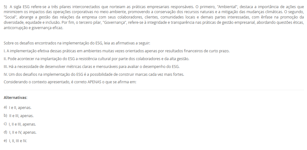 1) Sustentabilidade vem do termo em latim sustentare, que significa, no sentido passivo, sustentar-se, equilibrar-se, conservar-se, manter-se. No sentido ativo da palavra, sustentar significa a ação externa feita para conservar, manter, nutrir, alimentar, fazer prosperar, subsistir, viver. Diante desse contexto, leia o excerto a seguir: 
“supõe o aumento da eficiência da produção com destaque para recursos permissivos como as fontes fósseis de energia e os recursos delicados e mal distribuídos, como a água e os minerais. Trata-se daquilo que alguns denominam como ecoeficiência, que supõe uma contínua inovação tecnológica que nos leva a sair do ciclo fóssil de energia (carvão, petróleo e gás)”.
Assinale a alternativa que corresponda ao modelo de sustentabilidade supracitado:
________________________________________
Alternativas:
•	a) Sustentabilidade Ambiental.
•	b) Sustentabilidade Econômica.
•	c) Sustentabilidade Social.
•	d) Sustentabilidade Territorial.
•	e) Sustentabilidade Cultural.
2) O reuso reduz a demanda sobre os mananciais de água devido à substituição da água potável por uma água de qualidade inferior. O reuso de água industrial em larga escala possui o potencial de reduzir drasticamente a demanda de água nas zonas urbanas e resultaria em uma melhor adaptação da população aos períodos de seca, diminuindo a possibilidade de racionamentos para a população. É neste ponto que o conceito de sustentabilidade é colocado em prática.
Sobre o reuso de água, leia as afirmativas a seguir:
I. Para o reuso de água se faz necessário conhecer o processo de origem do efluente.
II. O reuso direto é aquele que pode se reutilizar água a partir de efluentes, esgotos e/ou captações pluviais.
III. O reuso indireto é aquele que a água pode ser reutilizada quando se faz um tratamento e é usado na própria planta industrial.
IV. A reciclagem interna é quando a água é tratada e captada para ser utilizada novamente.
É correto o que se afirma em:
________________________________________
Alternativas:
•	a) I e II, apenas.
•	b) II e III, apenas.
•	c) II e IV, apenas.
•	d) I, II e III, apenas.
•	e) I, II, III e IV.
3) Um profissional de Engenharia, pode atuar com projetos que tenham sustentabilidade, como por exemplo, projetos que tenham reuso de água, eficiência enegética, gestão de resíduos, dentre outras práticas. Diante desse contexto, Raquel é uma profissional de engenharia e está propondo um projeto de aproveitamento energético em uma indústria, para mostrar a proposta para a diretoria, ela precisará deixar claro as vantagens e objetivos de projetos sustentáveis.
Assinale a alternativa que corresponda a definição de projeto sustentável.
________________________________________
Alternativas:
•	a) Um projeto sustentável é aquele que tem objetivo de causar menor impacto ambiental.
•	b) Um projeto sustentável é aquele que visa analisar impactos ambientais e propor medidas mitigadoras.
•	c) Um projeto sustentável é aquele que leva ao esgotamento dos recursos naturais.
•	d) Um projeto sustentável é aquele que tem foco em uma entrega única, temporária para criação de um produto ou serviço.
•	e) Um projeto sustentável é aquele que é customizado para atender a demanda específica de uma empresa e/ou serviço.
4) O conceito de Environmental, Social and Governance (ESG) tem ganhado cada vez mais relevância no mundo corporativo, à medida que empresas buscam adotar práticas sustentáveis e responsáveis em suas operações. No entanto, a implementação eficaz do ESG pode apresentar desafios significativos, juntamente com oportunidades valiosas para as organizações. Empresas engajadas em sustentabilidade, clientes dispostos a pagar mais por serviços/produtos de empresas que seguem esse modelo, interesse de fundos de investimentos, aumento de credibilidade do negócio, oportunidades de negócios.
 Sobre as oportunidades que o ESG pode trazer para as empresas, leia as afirmativas a seguir:
I. A busca por soluções sustentáveis pode trazer a inovação em produtos, serviços e processos, levando a novas oportunidades de crescimento e expansão.
II. Na integração do ESG na estratégia de negócios, as empresas podem melhorar sua reputação, reduzir riscos e além de valor de longo prazo para todas as partes interessadas.
III. Pode ter os investimentos em tecnologia, treinamento de funcionários e consultoria especializada para implementação de ESG.
IV. As organizações que têm ESG implementado, podem ter dificuldades para identificar e mensurar as variáveis relevantes para cada componente do ESG.
Considerando o contexto apresentado, é correto APENAS o que se afirma em:
________________________________________
Alternativas:
•	a) I e II, apenas.
•	b) II e III, apenas.
•	c) I e IV, apenas.
•	d) I, II e III, apenas.
•	e) I, II, III e IV.
5) A sigla ESG refere-se a três pilares interconectados que norteiam as práticas empresariais responsáveis. O primeiro, "Ambiental", destaca a importância de ações que minimizem os impactos das operações corporativas no meio ambiente, promovendo a conservação dos recursos naturais e a mitigação das mudanças climáticas. O segundo, "Social", abrange a gestão das relações da empresa com seus colaboradores, clientes, comunidades locais e demais partes interessadas, com ênfase na promoção da diversidade, equidade e inclusão. Por fim, o terceiro pilar, "Governança", refere-se à integridade e transparência nas práticas de gestão empresarial, abordando questões éticas, anticorrupção e governança eficaz.
 Sobre os desafios encontrados na implementação do ESG, leia as afirmativas a seguir:
I. A implementação efetiva dessas práticas em ambientes muitas vezes orientados apenas por resultados financeiros de curto prazo.
II. Pode acontecer na implantação do ESG a resistência cultural por parte dos colaboradores e da alta gestão.
III. Há a necessidade de desenvolver métricas claras e mensuráveis para avaliar o desempenho do ESG.
IV. Um dos desafios na implementação do ESG é a possibilidade de construir marcas cada vez mais fortes.
Considerando o contexto apresentado, é correto APENAS o que se afirma em:
________________________________________
Alternativas:
•	a) I e II, apenas.
•	b) II e III, apenas.
•	c) I, II e III, apenas.
•	d) I, II e IV, apenas.
•	e) I, II, III e IV.


