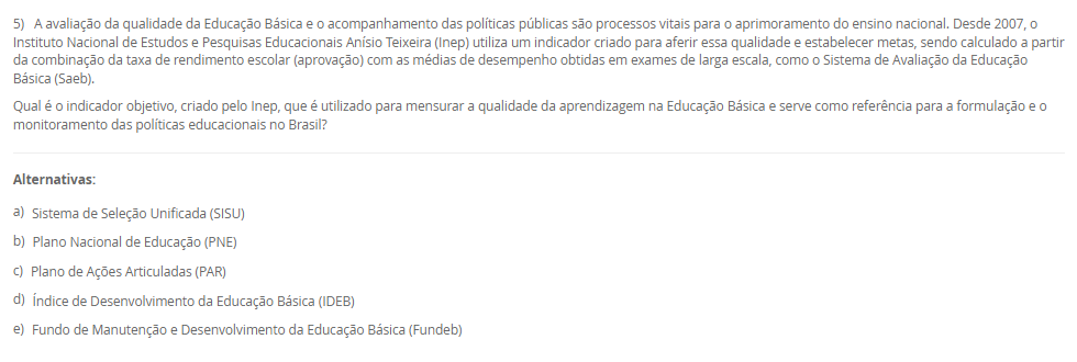 1) O Brasil adota o sistema federativo, composto pela União, estados, municípios e Distrito Federal, caracterizado pela cooperação e por responsabilidades comuns entre os entes. A Constituição Federal e a Lei de Diretrizes e Bases da Educação Nacional (LDB) estabelecem o Regime de Colaboração, no qual a oferta da educação exige a cooperação entre essas esferas de governo. Embora as competências não sejam exclusivas, a legislação define áreas de prioridade para cada ente federativo na organização da educação nacional.
De acordo com a LDB e o Regime de Colaboração, qual é a principal responsabilidade do governo municipal na organização da educação básica?
________________________________________
Alternativas:
•	a) Organizar e financiar o sistema federal de ensino e supervisionar o ensino superior.
•	b) Manter e zelar pelas redes de ensino médio e pelas universidades estaduais.
•	c) Coordenar a política nacional de educação, articulando os diferentes níveis e sistemas.
•	d) Manter, coordenar e zelar pelas instituições de creches, educação infantil e anos iniciais do ensino fundamental.
•	e) Elaborar o Plano Nacional de Educação (PNE) e fiscalizar o cumprimento de suas metas.
2) A política é aplicada por meio de legislações, decretos e leis que se organizam em uma hierarquia. No sistema jurídico brasileiro, vigora o princípio da Supremacia da Constituição, que a coloca em um patamar de superioridade, servindo de fundamento de validade para todas as demais normas jurídicas. A Constituição Federal, lei maior do país, delineia os princípios e as diretrizes fundamentais que orientam todo o sistema educacional, reconhecendo a educação como um direito de todos e um dever compartilhado.
Qual é a relação hierárquica fundamental que se estabelece entre a Constituição Federal (CF) de 1988 e a Lei de Diretrizes e Bases da Educação Nacional (LDB)?
________________________________________
Alternativas:
•	a) A LDB é uma Lei Delegada criada pelo Presidente, com a mesma autoridade da CF, desde que delegada pelo Congresso.
•	b) A CF é uma Lei Ordinária, e a LDB, uma Emenda Constitucional, ambas com igual força, mas de áreas temáticas distintas.
•	c) A CF está no patamar de supremacia, sendo o fundamento de validade e a base para a LDB e as demais leis educacionais.
•	d) Ambas são normas do mesmo nível hierárquico, regulando o sistema educacional por meio de um regime de colaboração.
•	e) A LDB é superior, pois trata especificamente da educação, enquanto a CF aborda apenas os direitos sociais de forma genérica.
3) O contexto histórico do atendimento à primeira infância no Brasil evoluiu de um olhar assistencialista para uma abordagem que reconhece a criança como sujeito de direitos. A Lei de Diretrizes e Bases da Educação Nacional (LDB) define a Educação Infantil como a primeira etapa da Educação Básica, destacando sua importância para o desenvolvimento das crianças de até 5 anos. Essa legislação estabelece diretrizes e uma finalidade específica que transcende o simples "cuidar", orientando o trabalho pedagógico nas creches e pré-escolas.
Qual é a finalidade principal atribuída à Educação Infantil pela LDB (Lei nº 9.394/96)?
________________________________________
Alternativas:
•	a) Garantir a alfabetização plena das crianças até os cinco anos, preparando-as diretamente para o Ensino Fundamental.
•	b) Assegurar o atendimento à criança em período integral, priorizando o cuidado físico e nutricional.
•	c) A socialização e o controle de frequência, com exigência mínima de 60% do total de horas, para fins de aprovação.
•	d) A formação ética e o desenvolvimento da autonomia intelectual e do pensamento crítico, preparando-a para o trabalho.
•	e) O desenvolvimento integral da criança em seus aspectos físico, psicológico, intelectual e social, complementando a ação da família e da comunidade.
4) A Base Nacional Comum Curricular (BNCC) promove mudanças significativas na forma como a alfabetização é concebida no contexto educacional brasileiro. O documento enfatiza a alfabetização como um processo contínuo que deve ir além do domínio do código linguístico, buscando a formação de indivíduos críticos e participativos. A BNCC também busca valorizar práticas pedagógicas flexíveis e contextualizadas, alinhadas às demandas contemporâneas e metas do país, incentivando métodos que considerem as especificidades regionais, étnicas e culturais para tornar a alfabetização mais inclusiva.
De acordo com a BNCC, no Ensino Fundamental - Anos Iniciais, qual é o principal foco da ação pedagógica nos primeiros dois anos desse segmento, sendo essencial para que os estudantes ampliem suas possibilidades de construir conhecimentos e participar com autonomia na vida social?
________________________________________
Alternativas:
•	a) O desenvolvimento da capacidade de aprendizagem, tendo em vista a aquisição de conhecimentos e habilidades em todas as áreas.
•	b) A consolidação de práticas pedagógicas que abordem os cinco Campos de Experiência do currículo.
•	c) O processo de alfabetização, visando à inserção dos estudantes na cultura letrada.
•	d) A transição para o ensino médio, consolidando e aplicando os conhecimentos adquiridos.
•	e) A aquisição de habilidades de codificação e decodificação, sem a ênfase nos aspectos sociais da leitura e escrita.
5) A avaliação da qualidade da Educação Básica e o acompanhamento das políticas públicas são processos vitais para o aprimoramento do ensino nacional. Desde 2007, o Instituto Nacional de Estudos e Pesquisas Educacionais Anísio Teixeira (Inep) utiliza um indicador criado para aferir essa qualidade e estabelecer metas, sendo calculado a partir da combinação da taxa de rendimento escolar (aprovação) com as médias de desempenho obtidas em exames de larga escala, como o Sistema de Avaliação da Educação Básica (Saeb).
Qual é o indicador objetivo, criado pelo Inep, que é utilizado para mensurar a qualidade da aprendizagem na Educação Básica e serve como referência para a formulação e o monitoramento das políticas educacionais no Brasil?
________________________________________
Alternativas:
•	a) Sistema de Seleção Unificada (SISU)
•	b) Plano Nacional de Educação (PNE)
•	c) Plano de Ações Articuladas (PAR)
•	d) Índice de Desenvolvimento da Educação Básica (IDEB)
•	e) Fundo de Manutenção e Desenvolvimento da Educação Básica (Fundeb)

