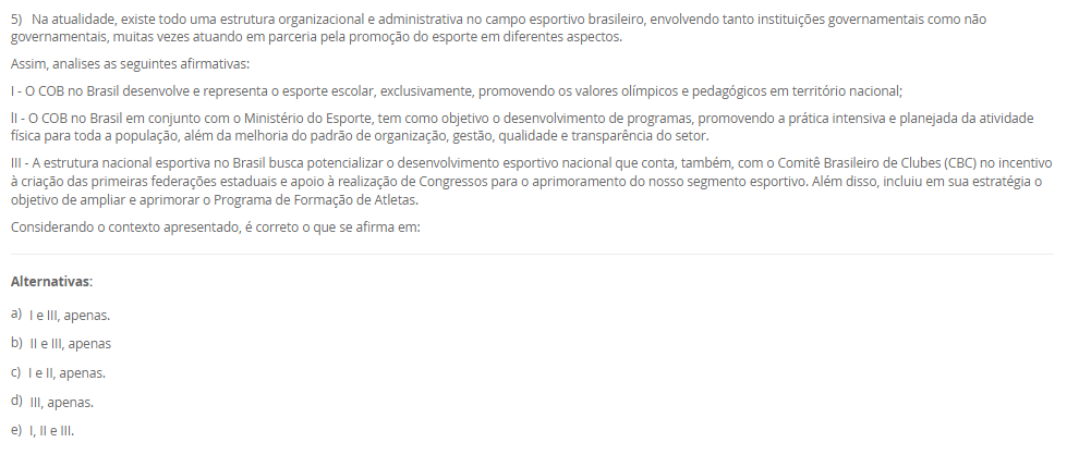1) Existem diversas formas de divisões do esporte, podendo estes ser: de quadra, de campo, de competição, de participação e outros. Sobre esse tema, leia a descrição abaixo:
"Compreendem uma disputa entre duas equipes que se organizam de maneira estratégica, gerando situações de ataque e de defesa com o intuito de atingir suas finalizações".
Assinale a alternativa que apresente, corretamente, a classificação acima descrita:
________________________________________
Alternativas:
•	a) Esportes Coletivos.
•	b) Esportes Individuais.
•	c) Esportes Alternativos.
•	d) Jogo Competitivo.
•	e) Esporte Misto.
2) Para garantir a execução e o cumprimento dos aspectos que norteiam a organização da prática esportiva de competição, e, para atestar a veracidade dos acontecimentos durante a partida, independentemente da modalidade, as equipes de arbitragem preenchem um documento que demonstra o histórico e registro dos acontecimentos do evento esportivo em si.
Qual é o nome dado a este documento?
________________________________________
Alternativas:
•	a) Livro de regras
•	b) Resumo técnico
•	c) Congresso técnico
•	d) Livro do regulamento da competição
•	e) Súmulas.
3) Os Jogos Paralímpicos é uma grande demonstração do potencial que está presente no esporte, como a inclusão, a superação de barreiras, desenvolvimento da autonomia possível, e a autoestima.
Sobre a história dos Jogos Paralímpicos, podemos afirmar que:
________________________________________
Alternativas:
•	a) os Jogos Paralímpicos (JP) foram criados em 1920, quando ocorreu a I edição dos Jogos de Stoke Mandeville, em Roma, na Itália, e nasceram como fruto de um movimento que tinha como objetivo a reabilitação de pessoas com diferentes tipos de deficiência.
•	b) os Jogos Paralímpicos (JP) foram criados em 1960, quando ocorreu a IX edição dos Jogos de Stoke Mandeville, em Roma, na Itália, e nasceram como fruto de um movimento que tinha como objetivo a reabilitação de pessoas com diferentes tipos de deficiência.
•	c) os Jogos Paralímpicos (JP) foram criados em 1900, durante a segunda edição dos Jogos Olímpicos, em Berlin, Alemanha, e nasceram como fruto de um movimento que tinha como objetivo a reabilitação de pessoas com diferentes tipos de deficiência.
•	d) os Jogos Paralímpicos (JP) foram criados em 1984 em Los Angeles, quando ocorreu a XXIII edição dos Jogos de Olímpicos de Verão, e nasceram como fruto de um movimento que tinha como objetivo a reabilitação de pessoas com diferentes tipos de deficiência, especialmente as deficientes auditivas.
•	e) os Jogos Paralímpicos (JP) foram criados em 1980, quando ocorreu a XXII Olimpíada, em Moscou, na Rússia, e nasceram como fruto de um movimento que tinha como objetivo a reabilitação de pessoas com diferentes tipos de deficiência, especialmente as deficientes auditivas.
4) Idealizado e fundado em 1894, o Comitê Olímpico Internacional (COI) tinha inicialmente a proposta de reviver as práticas atléticas dos jogos antigos, porém, com novo formato e objetivo. Assim, inicia-se o Movimento Olímpico Moderno.
Assinale a alternativa que apresenta, corretamente, o criado e idealizador do Movimento Olímpico Moderno. 
________________________________________
Alternativas:
•	a) Barão Josef de Coubertin.
•	b) Barão Pierre de Coubertin.
•	c) Barão Demetrios Vikelas.
•	d) Barão Demetrios Dell Vile.
•	e) Barão Josef Manella.
5) Na atualidade, existe todo uma estrutura organizacional e administrativa no campo esportivo brasileiro, envolvendo tanto instituições governamentais como não governamentais, muitas vezes atuando em parceria pela promoção do esporte em diferentes aspectos.
Assim, analises as seguintes afirmativas:
I - O COB no Brasil desenvolve e representa o esporte escolar, exclusivamente, promovendo os valores olímpicos e pedagógicos em território nacional;
lI - O COB no Brasil em conjunto com o Ministério do Esporte, tem como objetivo o desenvolvimento de programas, promovendo a prática intensiva e planejada da atividade física para toda a população, além da melhoria do padrão de organização, gestão, qualidade e transparência do setor.
III - A estrutura nacional esportiva no Brasil busca potencializar o desenvolvimento esportivo nacional que conta, também, com o Comitê Brasileiro de Clubes (CBC) no incentivo à criação das primeiras federações estaduais e apoio à realização de Congressos para o aprimoramento do nosso segmento esportivo. Além disso, incluiu em sua estratégia o objetivo de ampliar e aprimorar o Programa de Formação de Atletas.
Considerando o contexto apresentado, é correto o que se afirma em:
________________________________________
Alternativas:
•	a) I e III, apenas.
•	b) II e III, apenas
•	c) I e II, apenas.
•	d) III, apenas.
•	e) I, II e III.

