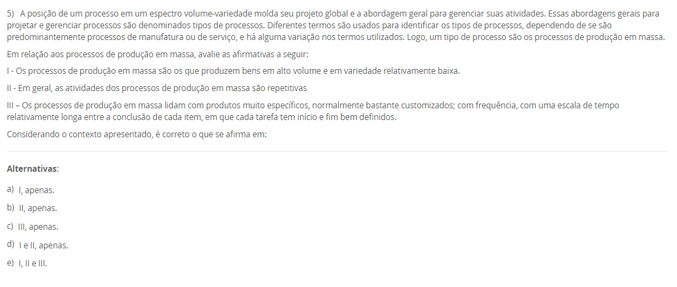 1) Um layout típico envolve a consideração de uma grande série de atividades inter-relacionadas entre os setores. O desenho de um layout é a materialização da estratégia de manufatura, contemplando a maioria dos pontos de escolha do processo e da infraestrutrura da manufatura. Nesse sentido, um tipo de layout é o layout por produto (ou em Linha).
Em relação ao Layout em Linha, avalie as afirmativas a seguir:
I - O layout por produto, é usado quando um produto ou um conjunto de produtos muito semelhantes são fabricados em grandes volumes.
II - No layout por produto as máquinas ou estações de trabalho são organizadas na forma de linhas de fabricação ou montagem de acordo com as sequências de operações do produto.
III - Trata-se de um layout orientado para o produto com o especial propósito de agrupar as máquinas em um fluxo linear.
Considerando o contexto apresentado, é correto o que se afirma em:
________________________________________
Alternativas:
•	a) I, apenas.
•	b) II, apenas.
•	c) III, apenas.
•	d) I e II, apenas.
•	e) I, II e III.
2) O mapeamento de processos é uma ferramenta essencial para visualizar, analisar e melhorar os fluxos de trabalho dentro de uma organização. O mapeamento de processos consiste em descrever como as atividades de um processo se relacionam entre si. Existem várias técnicas que podem ser aplicadas para esse mapeamento, também conhecido como blueprinting ou análise de processos. Assim, existem algumas ferramentas para mapear os processos.
Portanto, associe as ferramentas para mapear processos, relacionadas na Coluna 1, com suas respectivas características, relacionadas na coluna 2:
Coluna 1:
1 – Fluxograma
2 – Mapa de fluxo de valor
3 – Diagrama SIPOC
Coluna 2:
A – diagramas que ilustram o fluxo de atividades, detalhando a sequência lógica dos passos e interações em um processo por meio de uma simbologia padrão.
B – uma ferramenta Lean que mapeia o fluxo de materiais e informações ao longo de todo o processo, desde o pedido do cliente até a entrega do produto final. Foca na identificação de desperdícios e oportunidades de melhoria.
C – diagramas que identificam os fornecedores, entradas, processos, saídas e clientes, fornecendo uma visão global das principais partes envolvidas no processo.
Assinale a alternativa que contempla a associação correta.
________________________________________
Alternativas:
•	a) 1-A; 2-B; 3-C.
•	b) 1-B; 2-C; 3-A.
•	c) 1-B; 2-A; 3-C.
•	d) 1-C; 2-A; 3-B.
•	e) 1-C; 2-B; 3-A.
3) O conceito de melhoria contínua é conhecido como kaizen, e se utiliza de uma abordagem que tem como objetivo o aprimoramento incremental e contínuo do desempenho. Ao invés de buscar grandes mudanças, o kaizen tem foco em pequenas etapas de melhoria que, ao serem realizadas constantemente, resultam em avanços significativos. Diversas ferramentas e metodologias podem ser empregadas para promover a melhoria contínua dos processos. O objetivo principal é aumentar a eficiência e a eficácia dos processos produtivos. Sendo que uma metodologia é a Teoria das Restrições.
Assinale a alternativa que contém corretamente uma característica da Teoria das Restrições (TOC).
________________________________________
Alternativas:
•	a) Essa metodologia visa reduzir a variabilidade e os defeitos nos processos por meio da aplicação de técnicas estatísticas e análise rigorosa.
•	b) Foca na identificação e gestão das restrições que limitam o desempenho global do processo.
•	c) Foca na eliminação de desperdícios e na otimização do fluxo de valor.
•	d) Um ciclo de melhoria contínua que envolve as etapas de planejamento, execução, verificação e ação.
•	e) Promove a padronização do local de trabalho por meio da organização, limpeza e disciplina.
4) O layout é um aspecto fundamental em qualquer ambiente industrial ou de serviços. Ele se refere à disposição física de todos os elementos que fazem parte da produção, como máquinas, equipamentos, materiais e, claro, os trabalhadores. Logo, um tipo de Layout é o por Processo (ou Funcional).
Em relação ao Layout por Processo (ou Funcional), assinale a alternativa correta.
________________________________________
Alternativas:
•	a) As máquinas e estações de trabalho são organizadas em sequência (de forma linear), acompanhando o processo produtivo.
•	b) As máquinas e os trabalhadores são organizados em células que realizam todas as etapas de produção de produtos similares.
•	c) As máquinas e recursos são agrupados por funções semelhantes.
•	d) Nesse layout adequa-se a produtos processados em lotes unitários (que se realiza apenas uma vez) e de grande tamanho ou baixa mobilidade.
•	e) Nesse modelo, o produto permanece fixo, enquanto os recursos, materiais e trabalhadores deslocam-se até ele.
5) A posição de um processo em um espectro volume-variedade molda seu projeto global e a abordagem geral para gerenciar suas atividades. Essas abordagens gerais para projetar e gerenciar processos são denominados tipos de processos. Diferentes termos são usados para identificar os tipos de processos, dependendo de se são predominantemente processos de manufatura ou de serviço, e há alguma variação nos termos utilizados. Logo, um tipo de processo são os processos de produção em massa.
Em relação aos processos de produção em massa, avalie as afirmativas a seguir:
I - Os processos de produção em massa são os que produzem bens em alto volume e em variedade relativamente baixa.
II - Em geral, as atividades dos processos de produção em massa são repetitivas
III – Os processos de produção em massa lidam com produtos muito específicos, normalmente bastante customizados; com frequência, com uma escala de tempo relativamente longa entre a conclusão de cada item, em que cada tarefa tem início e fim bem definidos.
Considerando o contexto apresentado, é correto o que se afirma em:
________________________________________
Alternativas:
•	a) I, apenas.
•	b) II, apenas.
•	c) III, apenas.
•	d) I e II, apenas.
•	e) I, II e III.

