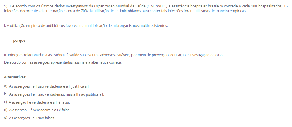 1) O paciente RGH, 58 anos, está sob os cuidados de duas técnicas de enfermagem, Rose e Josefa. Ele é um paciente grave que requer muita atenção, portanto demanda de duas pessoas na assistência, a enfermeira Viviane faz a gestão desses cuidados e percebeu que uma medicação estava bolada e ao mesmo tempo checada sem assinatura. Qual deveria ser a conduta da Viviane?
De acordo com a situação-problema apresentada, assinale a alternativa correta:
________________________________________
Alternativas:
•	a) Viviane deve ler as anotações de enfermagem.
•	b) Viviane deve ler a evolução de enfermagem.
•	c) Viviane deve ler a prescrição de enfermagem.
•	d) Viviane deve ler a anotação de enfermagem e orientar a profissional responsável sobre rasuras em prontuário.
•	e) Viviane deve advertir as colaboradoras.
2) Marize é a gestora da unidade de saúde do bairro Mirinzinho na cidade de Pombalismo, interior de SP com 17 mil habitantes.
Marize saiu de férias por 30 dias e depois saiu de licença por motivos de saúde por mais 14 dias o que ocasionou uma ausência de 44 dias sem que ninguém assumisse em sua ausência. Ao retornar os técnicos de enfermagem sinalizaram a falta de materiais como: máscaras, luvas de procedimento e espéculo vaginal.
Categoria A	    Categoria B
I. Controle Estoque	    1. Administrativo
II. Fluxo de Materiais	    2. Gerencial
III. Organização de Serviço	    3. Assistencial
De acordo com a situação-problema, assinale a alternativa correta que associa corretamente a Categoria A com a Categoria B evitando a situação
________________________________________
Alternativas:
•	a) I-1; II-2; III-3,2.
•	b) I-3; II-2,3; III-1.
•	c) I-2,1; II-3; III-2.
•	d) I-1; II-3; III-2.
•	e) I-1; II-2; III-2.
3) O enfermeiro tem sido o profissional de destaque na elaboração e implementação do Plano de Gerenciamento de Resíduos dos Serviços de Saúde (PGRSS), desde 2005 o Conselho Federal de Enfermagem respalda essa atuação por meio da Resolução nº 303 de 23 de junho.
Com visão ampla, gestão financeira, análise focada na melhoria de processos e apresentando possibilidades de melhorias, os enfermeiros tornam-se responsáveis técnicos do PGRSS. A gestão dos resíduos dos serviços de saúde contribuem para:___.
De acordo com a afirmação apresentada assinale a alternativa que finaliza a sentença:
________________________________________
Alternativas:
•	a) manter a higiene dos serviços de saúde.
•	b) manter a higiene dos serviços de saúde e proteger o meio ambiente.
•	c) proteger a comunidade.
•	d) melhorar a camada de ozônio.
•	e) cuidar do meio ambiente.
4) Os artigos médicos hospitalares são classificados de acordo com o seu risco à saúde, ou seja, de acordo com o grau de causar dano ao paciente se não for bem higienizado. Portanto, de acordo com seu risco: crítico, semicrítico ou não críticos os materiais são: limpos, desinfetados ou esterilizados.
Grupo A-Materiais            	       Grupo B-Higienização
I. Pinça de curativo	       A. Desinfecção
II. Circuito de ventilador mecânico	       B. Esterilização
III. Máscara de inalação	 
IV. Campos cirúrgicos	 
V. Termômetro	 
Assinale a alternativa correta para as correlações entre Grupo A e B:
________________________________________
Alternativas:
•	a) I-B; II-A; III-A; IV-B; V-A.
•	b) I-B; II-B; III-A; IV-A; V-A.
•	c) I-B; II-A; III-B; IV-A; V-A.
•	d) I-B; II-B; III-A; IV-B; V-A.
•	e) I-A; II-B; III-B, IV-B; V-A.
5) De acordo com os últimos dados investigativos da Organização Mundial da Saúde (OMS/WHO), a assistência hospitalar brasileira concede a cada 100 hospitalizados, 15 infecções decorrentes da internação e cerca de 70% da utilização de antimicrobianos para conter tais infecções foram utilizadas de maneira empíricas.
 I. A utilização empírica de antibióticos favoreceu a multiplicação de microrganismos multirresistentes.
           porque
 II. Infecções relacionadas à assistência à saúde são eventos adversos evitáveis, por meio de prevenção, educação e investigação de casos.
De acordo com as asserções apresentadas, assinale a alternativa correta:
________________________________________
Alternativas:
•	a) As asserções I e II são verdadeira e a II justifica a I.
•	b) As asserções I e II são verdadeiras, mas a II não justifica a I.
•	c) A asserção I é verdadeira e a II é falsa.
•	d) A asserção II é verdadeira e a I é falsa.
•	e) As asserções I e II são falsas.

