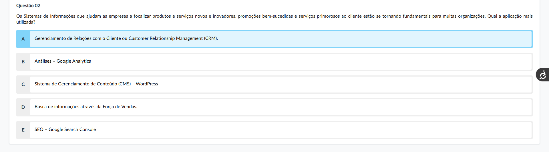 Questão 02 Enunciado: Os Sistemas de Informações que ajudam as empresas a focalizar produtos e serviços novos e inovadores, promoções bem-sucedidas e serviços primorosos ao cliente estão se tornando fundamentais para muitas organizações. Qual a aplicação mais utilizada? Alternativas: A) Gerenciamento de Relações com o Cliente ou Customer Relationship Management (CRM). B) Análises – Google Analytics C) Sistema de Gerenciamento de Conteúdo (CMS) – WordPress D) Busca de informações através da Força de Vendas. E) SEO – Google Search Console Comentário das alternativas