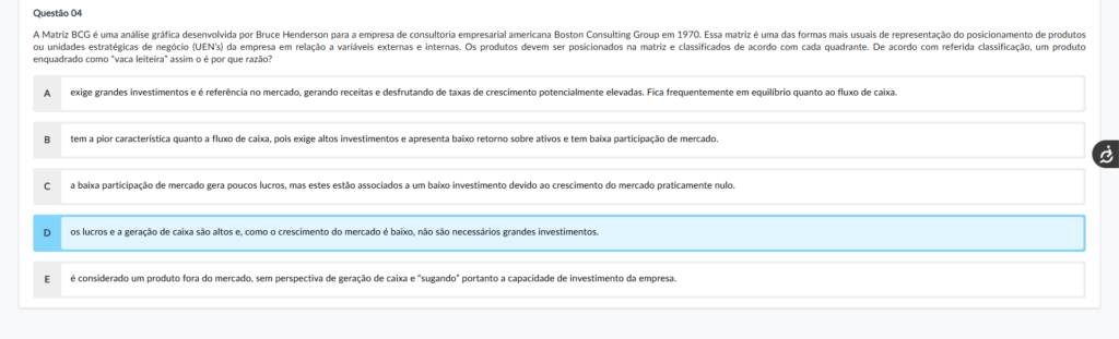Questão 04 Enunciado: A Matriz BCG é uma análise gráfica desenvolvida por Bruce Henderson para a empresa de consultoria empresarial americana Boston Consulting Group em 1970. Essa matriz é uma das formas mais usuais de representação do posicionamento de produtos ou unidades estratégicas de negócio (UEN’s) da empresa em relação a variáveis externas e internas. Os produtos devem ser posicionados na matriz e classificados de acordo com cada quadrante. De acordo com referida classificação, um produto enquadrado como “vaca leiteira” assim o é por que razão? Alternativas: A) exige grandes investimentos e é referência no mercado, gerando receitas e desfrutando de taxas de crescimento potencialmente elevadas. Fica frequentemente em equilíbrio quanto ao fluxo de caixa. B) tem a pior característica quanto a fluxo de caixa, pois exige altos investimentos e apresenta baixo retorno sobre ativos e tem baixa participação de mercado. C) a baixa participação de mercado gera poucos lucros, mas estes estão associados a um baixo investimento devido ao crescimento do mercado praticamente nulo. D) os lucros e a geração de caixa são altos e, como o crescimento do mercado é baixo, não são necessários grandes investimentos. E) é considerado um produto fora do mercado, sem perspectiva de geração de caixa e “sugando” portanto a capacidade de investimento da empresa.