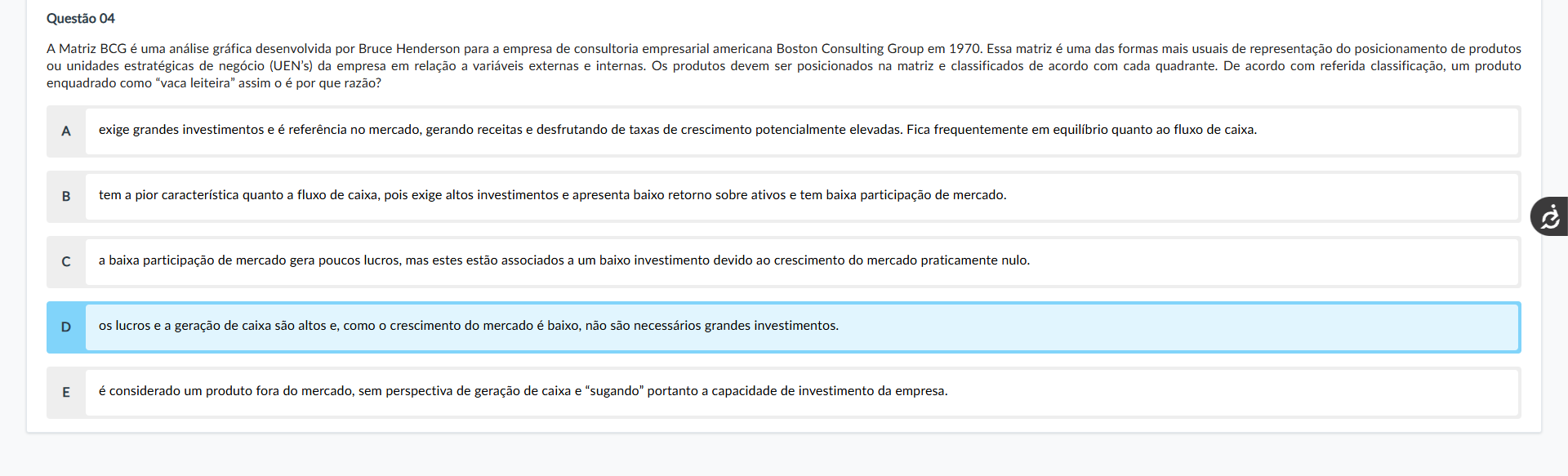 Questão 04 Enunciado: A Matriz BCG é uma análise gráfica desenvolvida por Bruce Henderson para a empresa de consultoria empresarial americana Boston Consulting Group em 1970. Essa matriz é uma das formas mais usuais de representação do posicionamento de produtos ou unidades estratégicas de negócio (UEN’s) da empresa em relação a variáveis externas e internas. Os produtos devem ser posicionados na matriz e classificados de acordo com cada quadrante. De acordo com referida classificação, um produto enquadrado como “vaca leiteira” assim o é por que razão? Alternativas: A) exige grandes investimentos e é referência no mercado, gerando receitas e desfrutando de taxas de crescimento potencialmente elevadas. Fica frequentemente em equilíbrio quanto ao fluxo de caixa. B) tem a pior característica quanto a fluxo de caixa, pois exige altos investimentos e apresenta baixo retorno sobre ativos e tem baixa participação de mercado. C) a baixa participação de mercado gera poucos lucros, mas estes estão associados a um baixo investimento devido ao crescimento do mercado praticamente nulo. D) os lucros e a geração de caixa são altos e, como o crescimento do mercado é baixo, não são necessários grandes investimentos. E) é considerado um produto fora do mercado, sem perspectiva de geração de caixa e “sugando” portanto a capacidade de investimento da empresa.