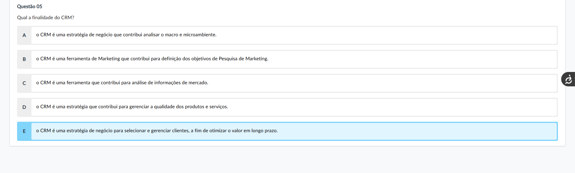 Questão 05 Enunciado: Qual a finalidade do CRM? Alternativas: A) o CRM é uma estratégia de negócio que contribui analisar o macro e microambiente. B) o CRM é uma ferramenta de Marketing que contribui para definição dos objetivos de Pesquisa de Marketing. C) o CRM é uma ferramenta que contribui para análise de informações de mercado. D) o CRM é uma estratégia que contribui para gerenciar a qualidade dos produtos e serviços. E) o CRM é uma estratégia de negócio para selecionar e gerenciar clientes, a fim de otimizar o valor em longo prazo.