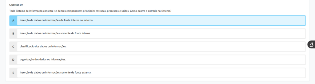 Questão 07 Enunciado: Todo Sistema de Informação constitui-se de três componentes principais: entradas, processos e saídas. Como ocorre a entrada no sistema? Alternativas: A) inserção de dados ou nformações de fonte interna ou externa. B) inserção de dados ou informações somente de fonte interna. C) classificação dos dados ou informações. D) organização dos dados ou informações. E) inserção de dados ou informações somente de fonte externa. Comentário das alternativas