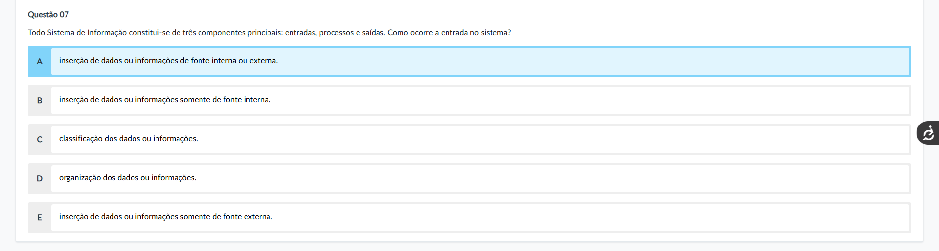 Questão 07 Enunciado: Todo Sistema de Informação constitui-se de três componentes principais: entradas, processos e saídas. Como ocorre a entrada no sistema? Alternativas: A) inserção de dados ou nformações de fonte interna ou externa. B) inserção de dados ou informações somente de fonte interna. C) classificação dos dados ou informações. D) organização dos dados ou informações. E) inserção de dados ou informações somente de fonte externa. Comentário das alternativas