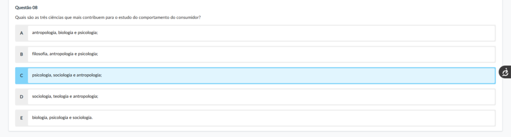 Questão 08 Enunciado: Quais são as três ciências que mais contribuem para o estudo do comportamento do consumidor? Alternativas: A) antropologia, biologia e psicologia; B) filosofia, antropologia e psicologia; C) psicologia, sociologia e antropologia; D) sociologia, teologia e antropologia; E) biologia, psicologia e sociologia. Comentário das alternativas