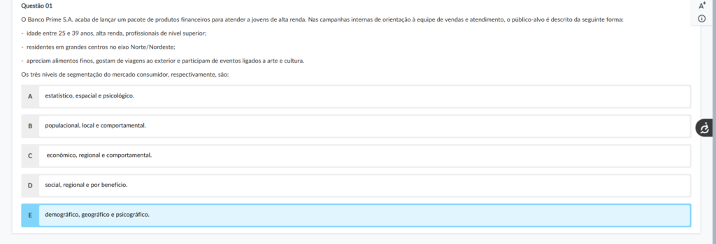 Questão 01 Enunciado: O Banco Prime S.A. acaba de lançar um pacote de produtos financeiros para atender a jovens de alta renda. Nas campanhas internas de orientação à equipe de vendas e atendimento, o público-alvo é descrito da seguinte forma: idade entre 25 e 39 anos, alta renda, profissionais de nível superior; residentes em grandes centros no eixo Norte/Nordeste; apreciam alimentos finos, gostam de viagens ao exterior e participam de eventos ligados a arte e cultura. Os três níveis de segmentação do mercado consumidor, respectivamente, são: Alternativas: A) estatístico, espacial e psicológico. B) populacional, local e comportamental. C) econômico, regional e comportamental. D) social, regional e por benefício. E) demográfico, geográfico e psicográfico.