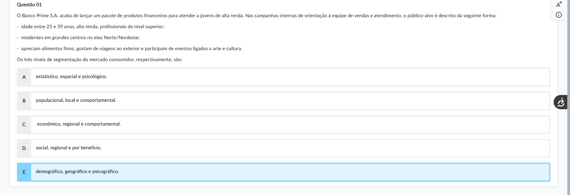 Questão 01 Enunciado: O Banco Prime S.A. acaba de lançar um pacote de produtos financeiros para atender a jovens de alta renda. Nas campanhas internas de orientação à equipe de vendas e atendimento, o público-alvo é descrito da seguinte forma: idade entre 25 e 39 anos, alta renda, profissionais de nível superior; residentes em grandes centros no eixo Norte/Nordeste; apreciam alimentos finos, gostam de viagens ao exterior e participam de eventos ligados a arte e cultura. Os três níveis de segmentação do mercado consumidor, respectivamente, são: Alternativas: A) estatístico, espacial e psicológico. B) populacional, local e comportamental. C) econômico, regional e comportamental. D) social, regional e por benefício. E) demográfico, geográfico e psicográfico.