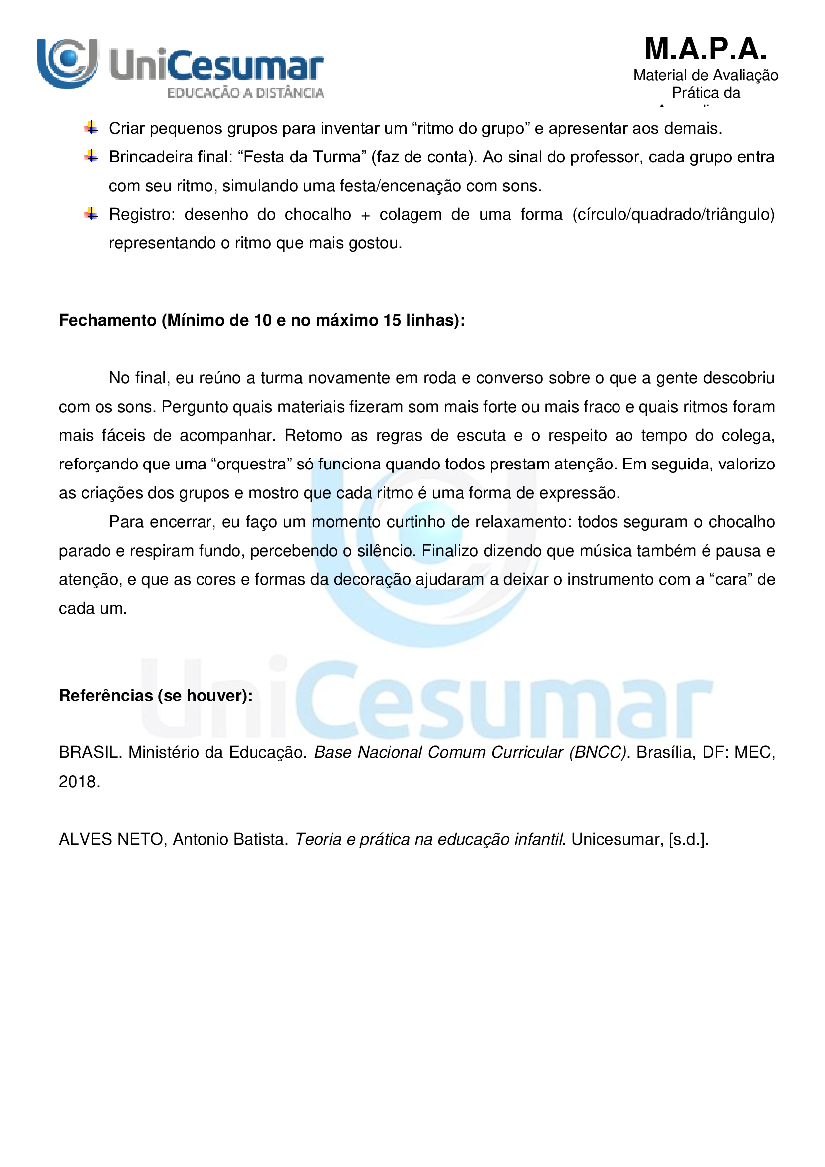 Segundo a Base Nacional Comum Curricular (BNCC), na Educação Infantil, a interação e a brincadeira são oseixos que estruturam as aprendizagens e o desenvolvimento das crianças, o que garante os direitos deconviver, brincar, participar, explorar, expressar-se e conhecer-se. O brincar deve estar presente em espaçose tempos diversos, em uma variedade de formas, na interação com crianças e adultos, para que as criançasaumentem suas “produções culturais, seus conhecimentos, sua imaginação, sua criatividade, suasexperiências emocionais, corporais, sensoriais, expressivas, cognitivas, sociais e relacionais” (BRASIL, 2018, p.38). A organização do currículo desta etapa da educação na BNCC é estruturada em cinco campos deexperiências, a partir dos quais são definidos os objetivos de aprendizagem e desenvolvimento. Um doscampos de experiência trazido pela organização curricular da Educação Infantil na BNCC é o “corpo, gestose movimentos”, no qual, por meio da ludicidade e da interação, a criança deve ter a possibilidade deexplorar e experienciar sons, gestos, movimentos e mímica com o corpo para se perceber no espaço. Fonte: BRASIL. Ministério da Educação. Base Nacional Comum Curricular . Brasília, DF: MEC, 2018.Disponível em: https://basenacionalcomum.mec.gov.br. Acesso em: 3 jan. 2024. A partir disso, imagine que você trabalha como regente de uma turma em uma creche, com crianças bempequenas (1 ano e 7 meses a 3 anos e 11 meses) e elaborará uma brincadeira, buscando alcançar um dosobjetivos de aprendizagem e desenvolvimento que compõem o campo de experiência