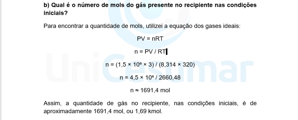 b) Qual é o número de mols do gás presente no recipiente nas condições iniciais? Para encontrar a quantidade de mols, utilizei a equação dos gases ideais: PV = nRT n = PV / RT n = (1,5 × 10⁶ × 3) / (8,314 × 320) n = 4,5 × 10⁶ / 2660,48 n ≈ 1691,4 mol Assim, a quantidade de gás no recipiente, nas condições iniciais, é de aproximadamente 1691,4 mol, ou 1,69 kmol.