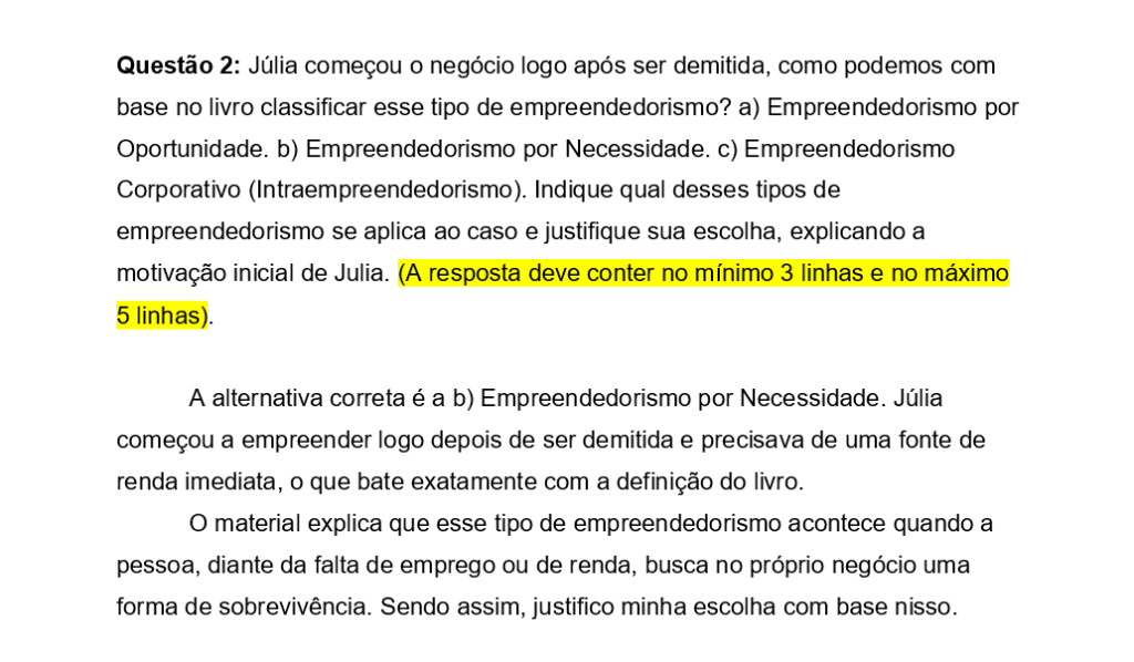 Questão 2: Júlia começou o negócio logo após ser demitida, como podemos com base no livro classificar esse tipo de empreendedorismo? a) Empreendedorismo por Oportunidade. b) Empreendedorismo por Necessidade. c) Empreendedorismo Corporativo (Intraempreendedorismo). Indique qual desses tipos de empreendedorismo se aplica ao caso e justifique sua escolha, explicando a motivação inicial de Julia. (A resposta deve conter no mínimo 3 linhas e no máximo 5 linhas).