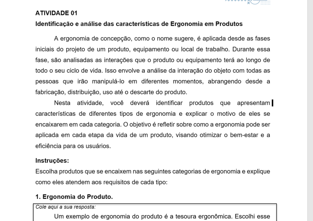ATIVIDADE 01 Identificação e análise das características de Ergonomia em Produtos A ergonomia de concepção, como o nome sugere, é aplicada desde as fases iniciais do projeto de um produto, equipamento ou local de trabalho. Durante essa fase, são analisadas as interações que o produto ou equipamento terá ao longo de todo o seu ciclo de vida. Isso envolve a análise da interação do objeto com todas as pessoas que irão manipulá-lo em diferentes momentos, abrangendo desde a fabricação, distribuição, uso até o descarte do produto. Nesta atividade, você deverá identificar produtos que apresentam características de diferentes tipos de ergonomia e explicar o motivo de eles se encaixarem em cada categoria. O objetivo é refletir sobre como a ergonomia pode ser aplicada em cada etapa da vida de um produto, visando otimizar o bem-estar e a eficiência para os usuários.