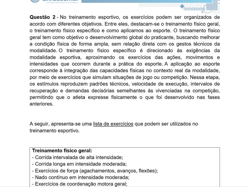 Questão 2 - No treinamento esportivo, os exercícios podem ser organizados de acordo com diferentes objetivos. Entre eles, destacam-se o treinamento físico geral, o treinamento físico específico e como aplicamos ao esporte. O treinamento físico geral tem como objetivo o desenvolvimento global do praticante, buscando melhorar a condição física de forma ampla, sem relação direta com os gestos técnicos da modalidade. O treinamento físico específico é direcionado às exigências da modalidade esportiva, aproximando os exercícios das ações, movimentos e intensidades que ocorrem durante a prática do esporte. A aplicação ao esporte corresponde à integração das capacidades físicas no contexto real da modalidade, por meio de exercícios que simulam situações de jogo ou competição. Nessa etapa, os estímulos reproduzem padrões técnicos, velocidade de execução, intervalos de recuperação e demandas decisórias semelhantes às vivenciadas na competição, permitindo que o atleta expresse fisicamente o que foi desenvolvido nas fases anteriores.