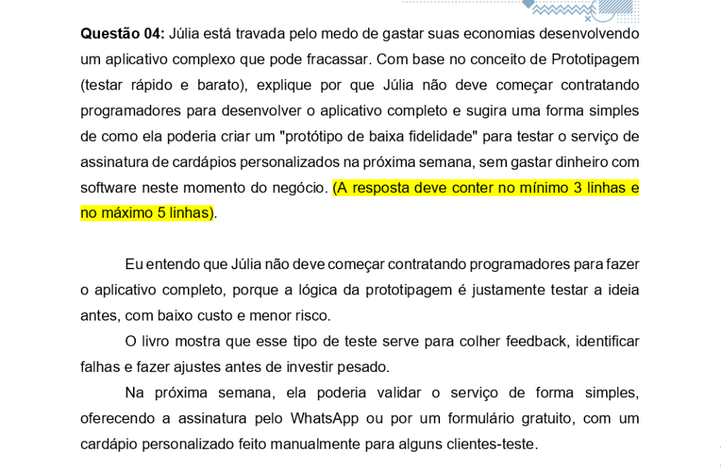 Questão 04: Júlia está travada pelo medo de gastar suas economias desenvolvendo um aplicativo complexo que pode fracassar. Com base no conceito de Prototipagem (testar rápido e barato), explique por que Júlia não deve começar contratando programadores para desenvolver o aplicativo completo e sugira uma forma simples de como ela poderia criar um "protótipo de baixa fidelidade" para testar o serviço de assinatura de cardápios personalizados na próxima semana, sem gastar dinheiro com software neste momento do negócio. (A resposta deve conter no mínimo 3 linhas e no máximo 5 linhas). 