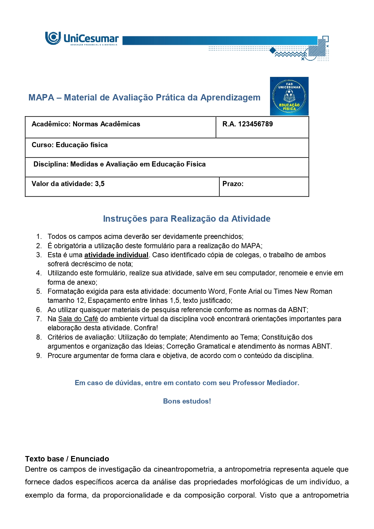 Texto base / Enunciado Dentre os campos de investigação da cineantropometria, a antropometria representa aquele que fornece dados específicos acerca da análise das propriedades morfológicas de um indivíduo, a exemplo da forma, da proporcionalidade e da composição corporal. Visto que a antropometria compreende o conjunto de procedimentos de mensuração do organismo humano, ela é largamente empregada no âmbito da educação física, sendo, corriqueiramente, integrada às rotinas de avaliação física. Fonte: PITANGA, F. J. G. Testes, medidas e avaliação em educação física. 3. ed. São Paulo: Phorte, 2004 (adaptado). Uma vez que a antropometria constitui uma importante ferramenta para o acompanhamento de aspectos relacionados tanto da saúde, quanto da performance esportiva, nesta atividade MAPA, vamos testar seus conhecimentos na prática. Desta forma, observe e analise a ficha de avaliação. Na sequência, responda às questões que compõem essa atividade.